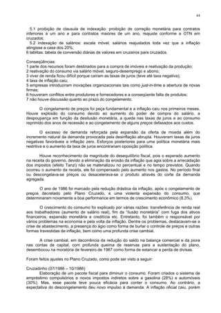 44
5.1 proibição de clausula de indexação: proibição de correção monetária para contratos
inferiores a um ano e para contratos maiores de um ano, reajuste conforme a OTN em
cruzados;
5.2 indexação de salários: escala móvel, salários reajustados toda vez que a inflação
atingisse a casa dos 20%;
6 tablitas: tabela de conversão diárias de valores em cruzeiros para cruzados.
Conseqüências:
1 parte dos recursos foram destinados para a compra de imóveis e reativação da produção;
2 reativação do consumo via salário móvel, seguro-desemprego e abono;
3 viver de renda ficou difícil porque caíram as taxas de juros (teve até taxa negativa);
4 taxa de inflação caiu;
5 empresas introduziram inovações organizacionais tais como just-in-time e abertura de novas
firmas;
6 houveram conflitos entre produtores e fornecedores e a conseqüente falta de produtos;
7 não houve discussão quanto ao prazo do congelamento.
O congelamento de preços foi peça fundamental e a inflação caiu nos primeiros meses.
Houve explosão do consumo devido ao aumento do poder de compra do salário, a
despoupança em função da desilusão monetária, a queda nas taxas de juros e ao consumo
reprimido dos anos de recessão e ao congelamento de alguns preços defasados aos custos.
O excesso de demanda reforçada pela expansão da oferta de moeda além do
incremento natural da demanda provocada pela desinflação abrupta. Houveram taxas de juros
negativas favoráveis a inflação zero. Esforços posteriores para uma política monetária mais
restritiva e o aumento da taxa de juros encontrariam oposição política.
Houve reconhecimento da magnitude do desequilíbrio fiscal, pois o esperado aumento
na receita do governo, devido a eliminação da erosão da inflação que agia sobre a arrecadação
dos impostos (efeito Tanzi) não se materializou no percentual e no tempo previstos. Quando
ocorreu o aumento da receita, ele foi compensado pelo aumento nos gastos. No período final
ou descongelava-se preços ou desacelerava-se o produto através do corte da demanda
agregada.
O ano de 1986 foi marcado pela redução drástica da inflação, após o congelamento de
preços decretado pelo Plano Cruzado, e uma violenta expansão do consumo, que
determinaram novamente a boa performance em termos de crescimento econômico (8,3%).
O crescimento do consumo foi explicado por várias razões: transferência de renda real
aos trabalhadores (aumento de salário real), fim da “ilusão monetária” com fuga dos ativos
financeiros, expansão monetária e creditícia etc. Entretanto, foi também o responsável por
vários problemas na economia e pela volta da inflação. Dentre os problemas, destacavam-se a
crise de abastecimento, a presença do ágio como forma de burlar o controle de preços e outras
formas travestidas de inflação, bem como uma profunda crise cambial.
A crise cambial, em decorrência da redução do saldo na balança comercial e da piora
nas contas de capital, com profunda queima de reservas para a sustentação do plano,
desembocou na moratória de fevereiro de 1987 como forma de estancar a perda de divisas.
Foram feitos ajustes no Plano Cruzado, como pode ser visto a seguir:
Cruzadinho (07/1986 – 10/1986)
Elaboração de um pacote fiscal para diminuir o consumo. Foram criados o sistema de
empréstimo compulsórios e novos impostos indiretos sobre a gasolina (28%) e automóveis
(30%). Mas, esse pacote teve pouca eficácia para conter o consumo. Ao contrário, a
expectativa do descongelamento deu novo impulso à demanda. A inflação oficial caiu, porém
 