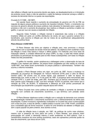 45
não refletia a inflação real da economia devido aos ágios, ao desabastecimento e à introdução
de produtos novos. Após o mês de setembro o saldo da balança comercial começa a refletir o
excesso de demanda interna e a queda nas exportações.
Cruzado II (11/1986 – 06/1987)
Um pacote fiscal visando o aumento da arrecadação do governo em 4% do PIB via
reajuste de alguns preços públicos e aumento de impostos indiretos. Porém, o incremento nos
recursos do governo através de preços públicos mais elevados foi desviado para o gasto com
produtos e não com o aumento de poupança. Isso reativou a inflação e aumentou o salário via
gatilho, o que por sua vez causou a explosão da inflação.
Segundo Celso Furtado: a inflação inercial é subproduto das outras e a inflação
brasileira reflete em parte um conflito distributivo de renda, em que o governo sempre foi o
beneficiário, pois recorria à inflação por não ter meios de se autofinanciar adequadamente
através da política fiscal.
Plano Bresser (12/06/1987)
O Plano Bresser não tinha por objetivo a inflação zero, mas promoveu o choque
deflacionário com a supressão da escala móvel de salários. Os objetivos eram sustentar a taxa
de inflação a níveis mais baixos e reduzir o déficit público. Foi instituída uma nova base de
indexação salarial, a unidade referencial de preço (URP), ou seja, a cada três meses seriam
pré-fixados os percentuais de reajuste para os três meses subseqüentes; com base na inflação
média dos três precedentes.
O gatilho foi mantido, porém ampliava-se a defasagem entre a observação da taxa de
inflação e seu repasse aos salários. Os preços foram congelados por três meses ao nível de
12/06/1987, mas antes foram aumentados os preços públicos e administrados. Também não
ocorreu a reforma monetária.
Quando o Plano Bresser entrou em vigor, em junho de 1987, houve a mudança no
indexador da poupança de Obrigação do Tesouro Nacional (OTN) para a Letra do Banco
Central (LBC). De acordo com as novas regras, que passaram a valer na época, foi
determinado que, entre os dias 1º e 15 de junho de 1987, a poupança seria remunerada pela
variação OTN e, a partir de então, pela LBC. Acontece que os bancos remuneraram o mês
todo usando como indexador a LBC, que teve variação 18,02% no período, bem menor que a
variação da OTN, de 26,06%. É exatamente a diferença de 8,04 pontos porcentuais de
remuneração que atualmente o poupador daquela época tem direito.
O Plano Cruzado teve como política de combate a inflação o aumento da demanda
agregada num contexto de crescimento econômico, o que terminou com pressão sobre
inflação.
O Plano Bresser objetivava conter a inflação com a redução da demanda num contexto
de desaceleração mantendo o crescimento econômico com o redirecionamento da oferta para
exportações. O plano incorporou ingredientes inutilizados no Cruzado tais como a preocupação
com a taxa de juros, a taxa de câmbio, o déficit público e acordo com o FMI. Porém, acreditava
que a sociedade agia de forma irracional. O plano foi uma tentativa de debelar a inflação que,
sem o apoio popular do plano anterior, teve acertos e erros.
A volta da inflação levou à adoção, em 1987, de políticas de cunho mais ortodoxo,
mesmo com a presença de novo plano em junho, o Plano Bresser, que possuía maior
preocupação em conter a demanda interna e evitar problemas no front externo. Com a
característica recessiva da nova política econômica, esse ano apresentou profunda queda na
taxa de crescimento, que situou-se em 3,6%.
 