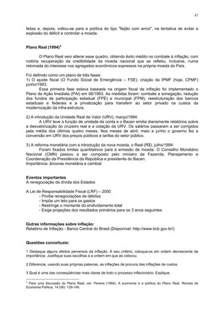 47
feitas e, depois, voltou-se para a política do tipo "feijão com arroz", na tentativa de evitar a
explosão do déficit e controlar a moeda.
Plano Real (1994)4
O Plano Real veio alterar esse quadro, obtendo êxito inédito no combate à inflação, com
notória recuperação da credibilidade da moeda nacional que se refletiu, inclusive, numa
retomada do interesse nos agregados econômicos expressos na própria moeda do País.
Foi definido como um plano de três fases:
1) O ajuste fiscal (O Fundo Social de Emergência – FSE), criação da IPMF (hoje, CPMF)
junho/1993:
Essa primeira fase estava baseada na origem fiscal da inflação foi implementado o
Plano de Ação Imediata (PAI) em 06/1993. As medidas foram: combate a sonegação, redução
dos fundos de participação estadual (FPE) e municipal (FPM), reestruturação dos bancos
estaduais e federais e a privatização para transferir ao setor privado os custos da
modernização da infra-estrutura.
2) A introdução da Unidade Real de Valor (URV), março/1994:
A URV teve a função de unidade de conta e o Bacen emitia diariamente relatórios sobre
a desvalorização do cruzeiro real e a cotação da URV. Os salários passaram a ser corrigidos
pela média dos últimos quatro meses. Nos meses de abril, maio e junho o governo fez a
conversão em URV dos preços públicos e tarifas do setor público.
3) A reforma monetária com a introdução da nova moeda, o Real (R$), julho/1994:
Foram fixados limites quantitativos para a emissão de moeda. O Conselho Monetário
Nacional (CMN) passou a ser composto pelo ministro da Fazenda, Planejamento e
Coordenação da Presidência da República e presidente do Bacen.
Importância: âncoras monetária e cambial
Eventos importantes
A renegociação da dívida dos Estados
A Lei de Responsabilidade Fiscal (LRF) – 2000
- Proíbe renegociações de débitos
- Impõe um teto para os gastos
- Restringe o montante do endividamento total
- Exige projeções dos resultados primários para os 3 anos seguintes
Outras informações sobre inflação:
Relatório de Inflação - Banco Central do Brasil (Disponível: http://www.bcb.gov.br/)
Questões conceituais:
1 Destaque alguns efeitos perversos da inflação. A seu critério, coloque-os em ordem decrescente de
importância. Justifique suas escolhas e a ordem em que as colocou.
2 Diferencie, usando suas próprias palavras, as inflações de procura das inflações de custos.
3 Qual é uma das conseqüências mais claras de todo o processo inflacionário. Explique.
4
Para uma discussão do Plano Real, ver: Pereira (1994). A economia e a política do Plano Real. Revista de
Economia Política, 14 (56): 129-149.
 