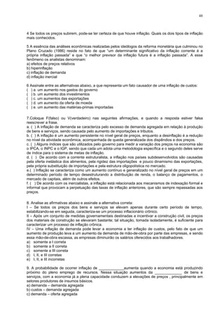 48
4 Se todos os preços subirem, pode-se ter certeza de que houve inflação. Quais os dois tipos de inflação
mais conhecidos.
5 A essência das análises econômicas realizadas pelos ideólogos da reforma monetária que culminou no
Plano Cruzado (1986) reside no fato de que “um determinante significativo da inflação corrente é a
própria inflação passada” e que “o melhor previsor da inflação futura é a inflação passada”. A esse
fenômeno os analistas denominam:
a) efeitos de preços relativos
b) hiperinflação
c) inflação de demanda
d) inflação inercial
6 Assinale entre as alternativas abaixo, a que representa um fato causador de uma inflação de custos:
( ) a. um aumento nos gastos do governo
( ) b. um aumento dos investimentos
( ) c. um aumentos das exportações
( ) d. um aumento da oferta de moeda
( ) e. um aumento das matérias-primas importadas
7.Coloque F(falso) ou V(verdadeiro) nas seguintes afirmações, e quando a resposta estiver falsa
reescrever a frase.
a. ( ) A inflação de demanda se caracteriza pelo excesso de demanda agregada em relação à produção
de bens e serviços, sendo causada pelo aumento de importações e tributos.
b. ( ) A inflação é um aumento persistente no nível geral de preços, enquanto a desinflação é a redução
no nível da atividade econômica, acompanhada de queda generalizada dos dispêndios e dos preços.
c. ( ) Alguns índices que são utilizados pelo governo para medir a variação dos preços na economia são
o IPCA, o INPC e o IGP, sendo que cada um adota uma metodologia específica e o segundo deles serve
de índice para o sistema de metas de inflação.
d. ( ) De acordo com a corrente estruturalista, a inflação nos países subdesenvolvidos são causadas
pela oferta inelástica dos alimentos, pela rigidez das importações e pouco dinamismo das exportações,
pela própria substituição de importações e pela estrutura oligopolística no mercado.
e.( ) Inflação se caracteriza como um aumento contínuo e generalizado no nível geral de preços em um
determinado período de tempo desestruturando a distribuição de renda, o balanço de pagamentos, o
mercado de capitais, além de outros efeitos.
f. ( ) De acordo com os inercialistas, a inflação está relacionada aos mecanismos de indexação formal e
informal que provocam a perpetuação das taxas de inflação anteriores, que são sempre repassadas aos
preços.
8. Analise as afirmativas abaixo e assinale a alternativa correta:
I – Se todos os preços dos bens e serviços se elevam apenas durante certo período de tempo,
estabilizando-se em seguida, caracteriza-se um processo inflacionário crônico.
II – Após um conjunto de medidas governamentais destinadas a incentivar a construção civil, os preços
dos materiais de construção se elevaram bastante; tal situação, tomada isoladamente, é suficiente para
caracterizar um processo de inflação crônica.
IV – Uma inflação de demanda pode levar a economia a ter inflação de custos, pelo fato de que um
aumento de produção leva a um aumento da demanda de mão-de-obra por parte das empresas, e sendo
essa mão-de-obra escassa, as empresas diminuirão os salários oferecidos aos trabalhadores.
a) somente a I correta
b) somente a II correta
c) somente a III correta
d) I, II, e III corretas
e) I, II, e III incorretas
9. A probabilidade de ocorrer inflação de ____________aumenta quando a economia está produzindo
próximo do pleno emprego de recursos. Nessa situação aumentos da _____________ de bens e
serviços, com a economia já a plena capacidade conduzem a elevações de preços , principalmente em
setores produtores de insumos básicos.
a) demanda – demanda agregada
b) custos – demanda agregada
c) demanda – oferta agregada
 