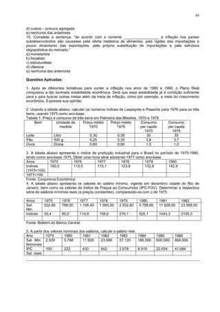 49
d) custos – procura agregada
e) nenhuma das anteriores
10. Complete a sentença: “de acordo com a corrente _________________ a inflação nos países
subdesenvolvidos são causadas pela oferta inelástica de alimentos, pela rigidez das importações e
pouco dinamismo das exportações, pela própria substituição de importações e pela estrutura
oligopolística do mercado.”
a) monetarista
b) fiscalista
c) estruturalista
d) clássica
e) nenhuma das anteriores
Questões Aplicadas:
1. Após as diferentes tentativas para conter a inflação nos anos de 1980 e 1990, o Plano Real
conquistou a tão sonhada estabilidade econômica. Será que essa estabilidade já é condição suficiente
para o país buscar outras metas além da meta de inflação, como por exemplo, a meta do crescimento
econômico. Expresse sua opinião.
2. Usando a tabela abaixo, calcular os números índices de Laspeyres e Paasche para 1976 para os três
bens, usando 1970 como ano-base.
Tabela 1. Preço e consumo de três bens em Palmeira das Missões, 1970 e 1976
Bem Unidade de
medida
Preço médio
1970
Preço médio
1976
Consumo
per capita
1970
Consumo
per capita
1976
Leite Litro 0,30 0,38 30 35
Pão 500 g 0,25 0,35 3,8 3,7
Ovos Dúzia 0,60 0,90 1,5 1,0
3. A tabela abaixo apresenta o índice de produção industrial para o Brasil no período de 1975-1980,
tendo como ano-base 1975. Obter uma nova série adotando 1977 como ano-base.
Anos 1975 1976 1977 1978 1979 1980
Indices
(1975=100)
100,0 112,5 115,1 123,8 132,8 142,4
1977=100
Fonte: Conjuntura Econômica
4. A tabela abaixo apresenta os valores do salário mínimo, vigente em dezembro cidade do Rio de
Janeiro, bem como os valores do Índice de Preços ao Consumidor (IPC-FGV). Determinar a respectiva
série de salários mínimos reais (a preços constantes), comparando-os com o de 1975.
Anos 1975 1976 1977 1978 1979 1980 1981 1982
Sal.
Min.
532,80 768,00 1.106,40 1.560,00 2.932,80 5.788,80 11.928,00 23.568,00
Indices 55,4 80,2 114,8 158,6 279,1 520,1 1043,3 2105,5
Fonte: Boletim do Banco Central
5. A partir dos valores nominais dos salários, calcule o salário real.
Ano 1979 1980 1981 1982 1983 1984 1985 1986
Sal. Min.
Nominais
2.939 5.788 11.928 23.586 57.120 166.560 600.000 804.000
IPC 100 222 430 842 2.578 8.919 22.654 41.684
Sal. reais
 