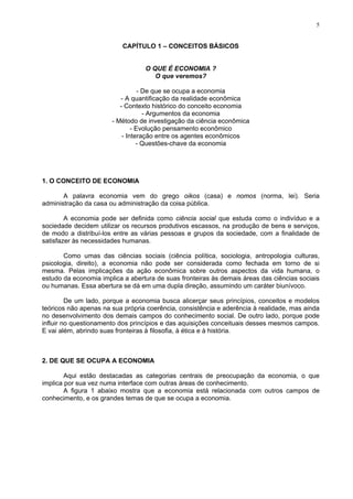 5
CAPÍTULO 1 – CONCEITOS BÁSICOS
O QUE É ECONOMIA ?
O que veremos?
- De que se ocupa a economia
- A quantificação da realidade econômica
- Contexto histórico do conceito economia
- Argumentos da economia
- Método de investigação da ciência econômica
- Evolução pensamento econômico
- Interação entre os agentes econômicos
- Questões-chave da economia
1. O CONCEITO DE ECONOMIA
A palavra economia vem do grego oikos (casa) e nomos (norma, lei). Seria
administração da casa ou administração da coisa pública.
A economia pode ser definida como ciência social que estuda como o indivíduo e a
sociedade decidem utilizar os recursos produtivos escassos, na produção de bens e serviços,
de modo a distribuí-los entre as várias pessoas e grupos da sociedade, com a finalidade de
satisfazer às necessidades humanas.
Como umas das ciências sociais (ciência política, sociologia, antropologia culturas,
psicologia, direito), a economia não pode ser considerada como fechada em torno de si
mesma. Pelas implicações da ação econômica sobre outros aspectos da vida humana, o
estudo da economia implica a abertura de suas fronteiras às demais áreas das ciências sociais
ou humanas. Essa abertura se dá em uma dupla direção, assumindo um caráter biunívoco.
De um lado, porque a economia busca alicerçar seus princípios, conceitos e modelos
teóricos não apenas na sua própria coerência, consistência e aderência à realidade, mas ainda
no desenvolvimento dos demais campos do conhecimento social. De outro lado, porque pode
influir no questionamento dos princípios e das aquisições conceituais desses mesmos campos.
E vai além, abrindo suas fronteiras à filosofia, à ética e à história.
2. DE QUE SE OCUPA A ECONOMIA
Aqui estão destacadas as categorias centrais de preocupação da economia, o que
implica por sua vez numa interface com outras áreas de conhecimento.
A figura 1 abaixo mostra que a economia está relacionada com outros campos de
conhecimento, e os grandes temas de que se ocupa a economia.
 
