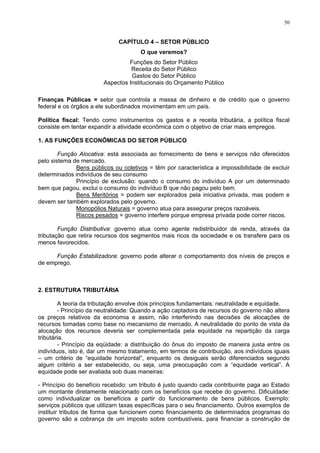 50
CAPÍTULO 4 – SETOR PÚBLICO
O que veremos?
Funções do Setor Público
Receita do Setor Público
Gastos do Setor Público
Aspectos Institucionais do Orçamento Público
Finanças Públicas = setor que controla a massa de dinheiro e de crédito que o governo
federal e os órgãos a ele subordinados movimentam em um país.
Política fiscal: Tendo como instrumentos os gastos e a receita tributária, a política fiscal
consiste em tentar expandir a atividade econômica com o objetivo de criar mais empregos.
1. AS FUNÇÕES ECONÔMICAS DO SETOR PÚBLICO
Função Alocativa: está associada ao fornecimento de bens e serviços não oferecidos
pelo sistema de mercado.
Bens públicos ou coletivos = têm por característica a impossibilidade de excluir
determinados indivíduos de seu consumo
Princípio de exclusão: quando o consumo do indivíduo A por um determinado
bem que pagou, exclui o consumo do indivíduo B que não pagou pelo bem.
Bens Meritórios = podem ser explorados pela iniciativa privada, mas podem e
devem ser também explorados pelo governo.
Monopólios Naturais = governo atua para assegurar preços razoáveis.
Riscos pesados = governo interfere porque empresa privada pode correr riscos.
Função Distributiva: governo atua como agente redistribuidor de renda, através da
tributação que retira recursos dos segmentos mais ricos da sociedade e os transfere para os
menos favorecidos.
Função Estabilizadora: governo pode alterar o comportamento dos níveis de preços e
de emprego.
2. ESTRUTURA TRIBUTÁRIA
A teoria da tributação envolve dois princípios fundamentais: neutralidade e equidade.
- Princípio da neutralidade: Quando a ação captadora de recursos do governo não altera
os preços relativos da economia e assim, não interferindo nas decisões de alocações de
recursos tomadas como base no mecanismo de mercado. A neutralidade do ponto de vista da
alocação dos recursos deveria ser complementada pela equidade na repartição da carga
tributária.
- Princípio da eqüidade: a distribuição do ônus do imposto de maneira justa entre os
indivíduos, isto é, dar um mesmo tratamento, em termos de contribuição, aos indivíduos iguais
– um critério de “equidade horizontal”, enquanto os desiguais serão diferenciados segundo
algum critério a ser estabelecido, ou seja, uma preocupação com a “equidade vertical”. A
equidade pode ser avaliada sob duas maneiras:
- Princípio do benefício recebido: um tributo é justo quando cada contribuinte paga ao Estado
um montante diretamente relacionado com os benefícios que recebe do governo. Dificuldade:
como individualizar os benefícios a partir do funcionamento de bens públicos. Exemplo:
serviços públicos que utilizam taxas específicas para o seu financiamento. Outros exemplos de
instituir tributos de forma que funcionem como financiamento de determinados programas do
governo são a cobrança de um imposto sobre combustíveis, para financiar a construção de
 