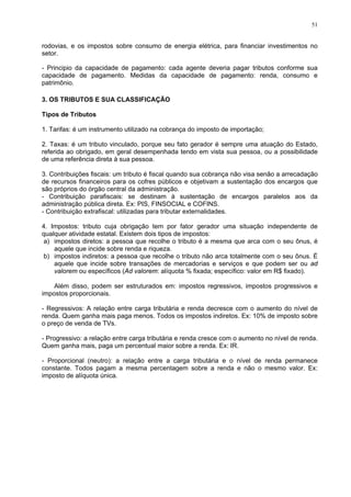 51
rodovias, e os impostos sobre consumo de energia elétrica, para financiar investimentos no
setor.
- Principio da capacidade de pagamento: cada agente deveria pagar tributos conforme sua
capacidade de pagamento. Medidas da capacidade de pagamento: renda, consumo e
patrimônio.
3. OS TRIBUTOS E SUA CLASSIFICAÇÃO
Tipos de Tributos
1. Tarifas: é um instrumento utilizado na cobrança do imposto de importação;
2. Taxas: é um tributo vinculado, porque seu fato gerador é sempre uma atuação do Estado,
referida ao obrigado, em geral desempenhada tendo em vista sua pessoa, ou a possibilidade
de uma referência direta à sua pessoa.
3. Contribuições fiscais: um tributo é fiscal quando sua cobrança não visa senão a arrecadação
de recursos financeiros para os cofres públicos e objetivam a sustentação dos encargos que
são próprios do órgão central da administração.
- Contribuição parafiscais: se destinam à sustentação de encargos paralelos aos da
administração pública direta. Ex: PIS, FINSOCIAL e COFINS.
- Contribuição extrafiscal: utilizadas para tributar externalidades.
4. Impostos: tributo cuja obrigação tem por fator gerador uma situação independente de
qualquer atividade estatal. Existem dois tipos de impostos:
a) impostos diretos: a pessoa que recolhe o tributo é a mesma que arca com o seu ônus, é
aquele que incide sobre renda e riqueza.
b) impostos indiretos: a pessoa que recolhe o tributo não arca totalmente com o seu ônus. É
aquele que incide sobre transações de mercadorias e serviços e que podem ser ou ad
valorem ou específicos (Ad valorem: alíquota % fixada; específico: valor em R$ fixado).
Além disso, podem ser estruturados em: impostos regressivos, impostos progressivos e
impostos proporcionais.
- Regressivos: A relação entre carga tributária e renda decresce com o aumento do nível de
renda. Quem ganha mais paga menos. Todos os impostos indiretos. Ex: 10% de imposto sobre
o preço de venda de TVs.
- Progressivo: a relação entre carga tributária e renda cresce com o aumento no nível de renda.
Quem ganha mais, paga um percentual maior sobre a renda. Ex: IR.
- Proporcional (neutro): a relação entre a carga tributária e o nível de renda permanece
constante. Todos pagam a mesma percentagem sobre a renda e não o mesmo valor. Ex:
imposto de alíquota única.
 
