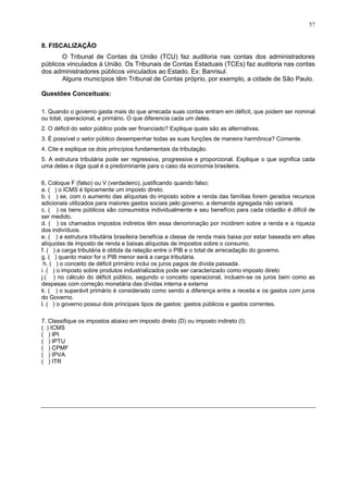 57
8. FISCALIZAÇÃO
O Tribunal de Contas da União (TCU) faz auditoria nas contas dos administradores
públicos vinculados à União. Os Tribunais de Contas Estaduais (TCEs) faz auditoria nas contas
dos administradores públicos vinculados ao Estado. Ex: Banrisul.
Alguns municípios têm Tribunal de Contas próprio, por exemplo, a cidade de São Paulo.
Questões Conceituais:
1. Quando o governo gasta mais do que arrecada suas contas entram em déficit, que podem ser nominal
ou total, operacional, e primário. O que diferencia cada um deles.
2. O déficit do setor público pode ser financiado? Explique quais são as alternativas.
3. É possível o setor público desempenhar todas as suas funções de maneira harmônica? Comente.
4. Cite e explique os dois princípios fundamentais da tributação.
5. A estrutura tributária pode ser regressiva, progressiva e proporcional. Explique o que significa cada
uma delas e diga qual é a predominante para o caso da economia brasileira.
6. Coloque F (falso) ou V (verdadeiro), justificando quando falso:
a. ( ) o ICMS é tipicamente um imposto direto.
b. ( ) se, com o aumento das alíquotas do imposto sobre a renda das famílias forem gerados recursos
adicionais utilizados para maiores gastos sociais pelo governo, a demanda agregada não variará.
c. ( ) os bens públicos são consumidos individualmente e seu benefício para cada cidadão é difícil de
ser medido.
d. ( ) os chamados impostos indiretos têm essa denominação por incidirem sobre a renda e a riqueza
dos indivíduos.
e. ( ) a estrutura tributária brasileira beneficia a classe de renda mais baixa por estar baseada em altas
alíquotas de imposto de renda e baixas alíquotas de impostos sobre o consumo.
f. ( ) a carga tributária é obtida da relação entre o PIB e o total de arrecadação do governo.
g. ( ) quanto maior for o PIB menor será a carga tributária.
h. ( ) o conceito de déficit primário inclui os juros pagos de dívida passada.
i. ( ) o imposto sobre produtos industrializados pode ser caracterizado como imposto direto
j.( ) no cálculo do déficit público, segundo o conceito operacional, incluem-se os juros bem como as
despesas com correção monetária das dívidas interna e externa
k. ( ) o superávit primário é considerado como sendo a diferença entre a receita e os gastos com juros
do Governo.
l. ( ) o governo possui dois principais tipos de gastos: gastos públicos e gastos correntes.
7. Classifique os impostos abaixo em imposto direto (D) ou imposto indireto (I):
( ) ICMS
( ) IPI
( ) IPTU
( ) CPMF
( ) IPVA
( ) ITR
 
