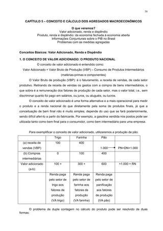 58
CAPÍTULO 5 – CONCEITO E CÁLCULO DOS AGREGADOS MACROECONÔMICOS
O que veremos?
Valor adicionado, renda e dispêndio
Produto, renda e dispêndio: da economia fechada à economia aberta
Informações Conjunturais sobre o PIB no Brasil
Problemas com as medidas agregadas
Conceitos Básicos: Valor Adicionado, Renda e Dispêndio
1. O CONCEITO DE VALOR ADICIONADO: O PRODUTO NACIONAL
O conceito de valor adicionado é entendido como:
Valor Adicionado = Valor Bruto de Produção (VBP) – Consumo de Produtos Intermediários
(matérias-primas e componentes)
O Valor Bruto de produção (VBP): é o faturamento, a receita de vendas, de cada setor
produtivo. Retirando da receita de vendas os gastos com a compra de bens intermediários, o
que sobra é a remuneração dos fatores de produção de cada setor, mas o valor total, i.e., sem
discriminar quanto foi pago em salários, ou juros, ou aluguéis, ou lucros.
O conceito de valor adicionado é uma forma alternativa e a mais operacional para medir
o produto e a renda nacional do que diretamente pela soma de produtos finais, já que a
conceituação de bem final não é muito simples; depende do uso que se fará posteriormente,
sendo difícil aferi-lo a partir do fabricante. Por exemplo, a gasolina vendida nos postos pode ser
utilizada tanto como bem final para o consumidor, como bem intermediário para uma empresa.
Para exemplificar o conceito de valor adicionado, utilizaremos a produção de pão.
Trigo Farinha Pão
(a) receita de
vendas (VBP)
100 400
1.000 PN=DN=1.000
(b) Compras
intermediárias
0 100 400
Valor adicionado
(a-b)
100 + 300 + 600 =1.000 = RN
Renda paga
pelo setor de
trigo aos
fatores de
produção
(VA trigo)
Renda paga
pelo setor de
farinha aos
fatores de
produção
(VA farinha)
Renda paga
pelo setor de
panificação
aos fatores
de produção
(VA pão)
O problema de dupla contagem no cálculo do produto pode ser resolvido de duas
formas:
 