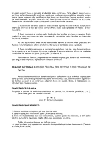 61
precisam adquirir bens e serviços produzidos pelas empresas. Para adquirir esses bens e
serviços, as famílias cederão, em troca, aquilo que receberam como salários, aluguéis, juros e
lucros. Nesse processo, são identificados dois fluxos: um de produtos (bens e serviços) e outro
de renda (salários, aluguéis, juros e lucros). Isso é o que ocorre no dia-a-dia da economia.
Esses fluxos caracterizam o que conhecemos como fluxo circular da renda.
O fluxo circular da renda pode ser analisado sob o ponto de vista do fluxo real (fluxo de
fatores de produção e fluxo de bens e serviços finais) ou de sua expressão em moeda - o fluxo
monetário.
O fluxo monetário é medido pelo dispêndio das famílias em bens e serviços finais
produzidos pelas empresas ou pela remuneração percebidas pelas famílias em troca dos
fatores de produção.
Há uma equivalência entre o fluxo de dispêndio de bens e serviços finais (produtos) e o
fluxo da remuneração dos fatores produtivos. Daí surge a identidade renda ≡ produto.
O fluxo monetário representa a contrapartida pelo fluxo real, i.e., pelo fornecimento de
bens e serviços, e serviços dos fatores de produção. A remuneração dos fatores de produção
constitui-se de: salários (w), juros (j), aluguéis (a) e lucros (l).
Pelo lado das famílias, proprietárias dos fatores de produção, trata-se de rendimentos;
pelo ângulo das empresas, representam custos de produção.
SEGUNDA SUPOSIÇÃO: ECONOMIA FECHADA, SEM GOVERNO E COM FORMAÇÃO DE
CAPITAL
Até aqui consideramos que as famílias apenas consomem e que as firmas só produzem
bens que são consumidos pelas famílias (bens de consumo). Mas, consideraremos agora que
as famílias poupam e as empresas adquirem bens de capital. Disso, a necessidade de
introduzir dois novos conceitos:
CONCEITO DE POUPANÇA:
Poupança = parcela da renda não consumida no período, i.e., da renda gerada (w, j, a, l),
parte não é gasta em bens de consumo.
S= RN - C
onde C= Consumo Agregado
CONCEITO DE INVESTIMENTO:
O Produto Nacional é composto por dois tipos de bens:
1. bens de consumo: consumidos como um fim em si mesmo;
2. bens de investimentos: não são consumidos, fazendo parte da produção, e têm como
objetivo aumentar a riqueza da nação, isto é, sua capacidade produtiva.
Então, o investimento pode ser definido como:
- o gasto em bens que representam aumento da capacidade produtiva da economia (Taxa de
acumulação de capital);
 