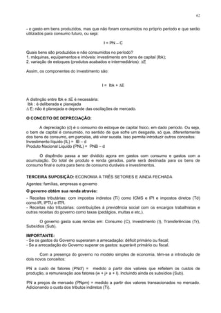 62
- o gasto em bens produzidos, mas que não foram consumidos no próprio período e que serão
utilizados para consumo futuro, ou seja:
I = PN – C
Quais bens são produzidos e não consumidos no período?
1. máquinas, equipamentos e imóveis: investimento em bens de capital (Ibk);
2. variação de estoques (produtos acabados e intermediários): ∆E
Assim, os componentes do Investimento são:
I = Ibk + ∆E
A distinção entre Ibk e ∆E é necessária:
Ibk : é deliberada e planejada
∆ E: não é planejada e depende das oscilações de mercado.
O CONCEITO DE DEPRECIAÇÃO:
A depreciação (d) é o consumo do estoque de capital físico, em dado período. Ou seja,
o bem de capital é consumido, no sentido de que sofre um desgaste, só que, diferentemente
dos bens de consumo, em parcelas, até virar sucata. Isso permite introduzir outros conceitos:
Investimento líquido (IL) = IB – d
Produto Nacional Liquido (PNL) = PNB – d
O dispêndio passa a ser dividido agora em gastos com consumo e gastos com a
acumulação. Do total de produto e renda gerados, parte será destinada para os bens de
consumo final e outra para bens de consumo duráveis e investimentos.
TERCEIRA SUPOSIÇÃO: ECONOMIA A TRÊS SETORES E AINDA FECHADA
Agentes: famílias, empresas e governo
O governo obtém sua renda através:
- Receitas tributárias: com impostos indiretos (Ti) como ICMS e IPI e impostos diretos (Td)
como IR, IPTU e ITR.
- Receitas não tributárias: contribuições à previdência social com os encargos trabalhistas e
outras receitas do governo como taxas (pedágios, multas e etc,).
O governo gasta suas rendas em: Consumo (C), Investimento (I), Transferências (Tr),
Subsídios (Sub).
IMPORTANTE:
- Se os gastos do Governo superaram a arrecadação: déficit primário ou fiscal;
- Se a arrecadação do Governo superar os gastos: superávit primário ou fiscal.
Com a presença do governo no modelo simples de economia, têm-se a introdução de
dois novos conceitos:
PN a custo de fatores (PNcf) = medido a partir dos valores que refletem os custos de
produção, a remuneração aos fatores (w + j+ a + l). Incluindo ainda os subsídios (Sub).
PN a preços de mercado (PNpm) = medido a partir dos valores transacionados no mercado.
Adicionando o custo dos tributos indiretos (Ti).
 