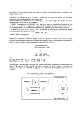 64
No modelo de economia aberta ao resto do mundo, é necessário fazer a distinção dos
seguintes conceitos:
PRODUTO INTERNO BRUTO = mede a renda que é produzida dentro das fronteiras
nacionais, não importando quem obtenha a renda.
RENDA LÍQUIDA DE FATORES EXTERNOS (RLFE): é a remuneração dos gastos dos ativos
pertencentes a estrangeiros. Divide-se em:
- RENDA ENVIADA AO EXTERIOR (RE): parte do que foi produzido internamente não
pertence aos nacionais, principalmente o capital e a tecnologia. A remuneração desses fatores
vai para fora do país, na forma de remessa de lucros, royalties, juros e assistência técnica.
- RENDA RECEBIDA DO EXTERIOR (RR): recebemos renda devido à produção de nossas
empresas operando no exterior. Assim:
RLFE = RR – RE
Teremos então o conceito de:
PRODUTO NACIONAL BRUTO (PNB): renda que pertence efetivamente aos nacionais,
incluindo a renda recebida de nossas empresas no exterior, e excluindo a renda enviada para o
exterior pelas empresas estrangeiras localizadas no Brasil. Portanto:
PNB = PIB + RLFE
(PNB = PIB + RR – RE)
E
PIB = PNB – RLFE
(PIB= PNB - RR + RE)
Se:
RE > RR, temos que RLFE < 0, então: PNB < PIB
RE < RR, temos que RLFE > 0, então: PNB > PIB
O Brasil bem como a quase totalidade dos países emergentes, inclui-se no primeiro caso, em
que o PIB supera o PNB, devido às altas remessas de juros, lucros e royalties aos
estrangeiros. Aqui, como a RLFE é negativa, ela é chamada de Renda Líquida Enviada ao
Exterior.
O FLUXO CIRCULAR DA RENDA FICA :
EMPRESAS
FAMÍLIAS
GOVERNO
RESTO
DO
MUNDO
RE AO EXTERIOR
RR DO EXTERIOR
 