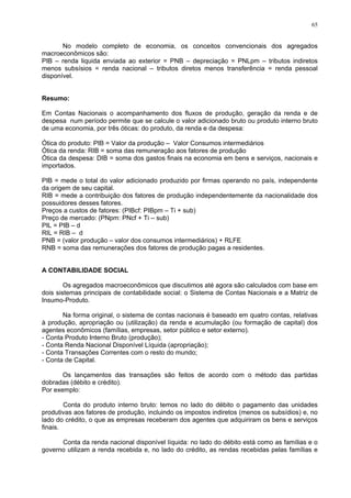 65
No modelo completo de economia, os conceitos convencionais dos agregados
macroeconômicos são:
PIB – renda liquida enviada ao exterior = PNB – depreciação = PNLpm – tributos indiretos
menos subsísios = renda nacional – tributos diretos menos transferência = renda pessoal
disponível.
Resumo:
Em Contas Nacionais o acompanhamento dos fluxos de produção, geração da renda e de
despesa num período permite que se calcule o valor adicionado bruto ou produto interno bruto
de uma economia, por três óticas: do produto, da renda e da despesa:
Ótica do produto: PIB = Valor da produção – Valor Consumos intermediários
Ótica da renda: RIB = soma das remuneração aos fatores de produção
Ótica da despesa: DIB = soma dos gastos finais na economia em bens e serviços, nacionais e
importados.
PIB = mede o total do valor adicionado produzido por firmas operando no país, independente
da origem de seu capital.
RIB = mede a contribuição dos fatores de produção independentemente da nacionalidade dos
possuidores desses fatores.
Preços a custos de fatores: (PIBcf: PIBpm – Ti + sub)
Preço de mercado: (PNpm: PNcf + Ti – sub)
PIL = PIB – d
RIL = RIB – d
PNB = (valor produção – valor dos consumos intermediários) + RLFE
RNB = soma das remunerações dos fatores de produção pagas a residentes.
A CONTABILIDADE SOCIAL
Os agregados macroeconômicos que discutimos até agora são calculados com base em
dois sistemas principais de contabilidade social: o Sistema de Contas Nacionais e a Matriz de
Insumo-Produto.
Na forma original, o sistema de contas nacionais é baseado em quatro contas, relativas
à produção, apropriação ou (utilização) da renda e acumulação (ou formação de capital) dos
agentes econômicos (famílias, empresas, setor público e setor externo).
- Conta Produto Interno Bruto (produção);
- Conta Renda Nacional Disponível Líquida (apropriação);
- Conta Transações Correntes com o resto do mundo;
- Conta de Capital.
Os lançamentos das transações são feitos de acordo com o método das partidas
dobradas (débito e crédito).
Por exemplo:
Conta do produto interno bruto: temos no lado do débito o pagamento das unidades
produtivas aos fatores de produção, incluindo os impostos indiretos (menos os subsídios) e, no
lado do crédito, o que as empresas receberam dos agentes que adquiriram os bens e serviços
finais.
Conta da renda nacional disponível líquida: no lado do débito está como as famílias e o
governo utilizam a renda recebida e, no lado do crédito, as rendas recebidas pelas famílias e
 