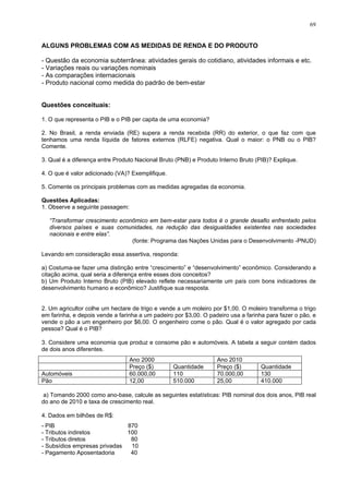 69
ALGUNS PROBLEMAS COM AS MEDIDAS DE RENDA E DO PRODUTO
- Questão da economia subterrânea: atividades gerais do cotidiano, atividades informais e etc.
- Variações reais ou variações nominais
- As comparações internacionais
- Produto nacional como medida do padrão de bem-estar
Questões conceituais:
1. O que representa o PIB e o PIB per capita de uma economia?
2. No Brasil, a renda enviada (RE) supera a renda recebida (RR) do exterior, o que faz com que
tenhamos uma renda líquida de fatores externos (RLFE) negativa. Qual o maior: o PNB ou o PIB?
Comente.
3. Qual é a diferença entre Produto Nacional Bruto (PNB) e Produto Interno Bruto (PIB)? Explique.
4. O que é valor adicionado (VA)? Exemplifique.
5. Comente os principais problemas com as medidas agregadas da economia.
Questões Aplicadas:
1. Observe a seguinte passagem:
“Transformar crescimento econômico em bem-estar para todos é o grande desafio enfrentado pelos
diversos países e suas comunidades, na redução das desigualdades existentes nas sociedades
nacionais e entre elas”.
(fonte: Programa das Nações Unidas para o Desenvolvimento -PNUD)
Levando em consideração essa assertiva, responda:
a) Costuma-se fazer uma distinção entre “crescimento” e “desenvolvimento” econômico. Considerando a
citação acima, qual seria a diferença entre esses dois conceitos?
b) Um Produto Interno Bruto (PIB) elevado reflete necessariamente um país com bons indicadores de
desenvolvimento humano e econômico? Justifique sua resposta.
2. Um agricultor colhe um hectare de trigo e vende a um moleiro por $1,00. O moleiro transforma o trigo
em farinha, e depois vende a farinha a um padeiro por $3,00. O padeiro usa a farinha para fazer o pão, e
vende o pão a um engenheiro por $6,00. O engenheiro come o pão. Qual é o valor agregado por cada
pessoa? Qual é o PIB?
3. Considere uma economia que produz e consome pão e automóveis. A tabela a seguir contém dados
de dois anos diferentes.
Ano 2000 Ano 2010
Preço ($) Quantidade Preço ($) Quantidade
Automóveis 60.000,00 110 70.000,00 130
Pão 12,00 510.000 25,00 410.000
a) Tomando 2000 como ano-base, calcule as seguintes estatísticas: PIB nominal dos dois anos, PIB real
do ano de 2010 e taxa de crescimento real.
4. Dados em bilhões de R$:
- PIB 870
- Tributos indiretos 100
- Tributos diretos 80
- Subsídios empresas privadas 10
- Pagamento Aposentadoria 40
 