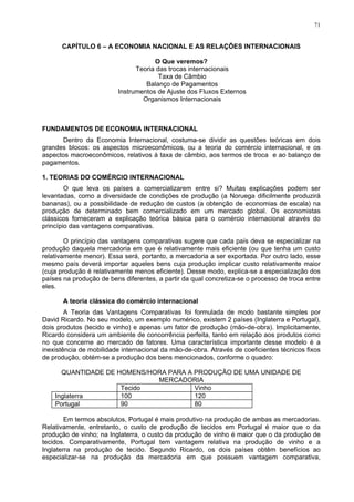 71
CAPÍTULO 6 – A ECONOMIA NACIONAL E AS RELAÇÕES INTERNACIONAIS
O Que veremos?
Teoria das trocas internacionais
Taxa de Câmbio
Balanço de Pagamentos
Instrumentos de Ajuste dos Fluxos Externos
Organismos Internacionais
FUNDAMENTOS DE ECONOMIA INTERNACIONAL
Dentro da Economia Internacional, costuma-se dividir as questões teóricas em dois
grandes blocos: os aspectos microeconômicos, ou a teoria do comércio internacional, e os
aspectos macroeconômicos, relativos à taxa de câmbio, aos termos de troca e ao balanço de
pagamentos.
1. TEORIAS DO COMÉRCIO INTERNACIONAL
O que leva os países a comercializarem entre si? Muitas explicações podem ser
levantadas, como a diversidade de condições de produção (a Noruega dificilmente produzirá
bananas), ou a possibilidade de redução de custos (a obtenção de economias de escala) na
produção de determinado bem comercializado em um mercado global. Os economistas
clássicos forneceram a explicação teórica básica para o comércio internacional através do
princípio das vantagens comparativas.
O princípio das vantagens comparativas sugere que cada país deva se especializar na
produção daquela mercadoria em que é relativamente mais eficiente (ou que tenha um custo
relativamente menor). Essa será, portanto, a mercadoria a ser exportada. Por outro lado, esse
mesmo país deverá importar aqueles bens cuja produção implicar custo relativamente maior
(cuja produção é relativamente menos eficiente). Desse modo, explica-se a especialização dos
países na produção de bens diferentes, a partir da qual concretiza-se o processo de troca entre
eles.
A teoria clássica do comércio internacional
A Teoria das Vantagens Comparativas foi formulada de modo bastante simples por
David Ricardo. No seu modelo, um exemplo numérico, existem 2 países (Inglaterra e Portugal),
dois produtos (tecido e vinho) e apenas um fator de produção (mão-de-obra). Implicitamente,
Ricardo considera um ambiente de concorrência perfeita, tanto em relação aos produtos como
no que concerne ao mercado de fatores. Uma característica importante desse modelo é a
inexistência de mobilidade internacional da mão-de-obra. Através de coeficientes técnicos fixos
de produção, obtém-se a produção dos bens mencionados, conforme o quadro:
QUANTIDADE DE HOMENS/HORA PARA A PRODUÇÃO DE UMA UNIDADE DE
MERCADORIA
Tecido Vinho
Inglaterra 100 120
Portugal 90 80
Em termos absolutos, Portugal é mais produtivo na produção de ambas as mercadorias.
Relativamente, entretanto, o custo de produção de tecidos em Portugal é maior que o da
produção de vinho; na Inglaterra, o custo da produção de vinho é maior que o da produção de
tecidos. Comparativamente, Portugal tem vantagem relativa na produção de vinho e a
Inglaterra na produção de tecido. Segundo Ricardo, os dois países obtêm benefícios ao
especializar-se na produção da mercadoria em que possuem vantagem comparativa,
 