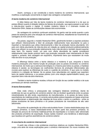 73
Assim, começou a ser constituída a teoria moderna do comércio internacional, que
modificou a explicação concernente à origem das vantagens comparativas.
A teoria moderna do comércio internacional
A idéia básica por trás da teoria moderna do comércio internacional é a de que os
países diferem quanto à dotação relativa de fatores de produção, que agora passam a ser tanto
a mão-de-obra quanto o capital. O modelo moderno básico é o chamado modelo de
Heckscher-Ohlin, dadas as contribuições desses dois economistas.
As vantagens do comércio continuam existindo: há ganho real de renda quando o país
passa da autarquia para uma situação de comércio internacional, ressaltando-se novamente as
vantagens do livre comércio.
Os países, segundo o modelo Heckscher-Ohlin, geralmente tendem a exportar produtos
que utilizam intensivamente o fator de produção relativamente mais abundante no país e
importam a mercadoria que utiliza intensivamente o fator de produção menos abundante. Um
país com oferta abundante de mão-de-obra em relação ao capital produzirá preferencialmente
bens que utilizam na sua produção relativamente mais mão-de-obra e também deverá exportar
esse bem. Do mesmo modo, um país com oferta abundante de capital considerará
relativamente mais barato produzir bens cuja produção necessite mais intensamente do fator
capital e, portanto, terá vantagem em exportá-lo, importando bens que necessitem de muita
mão-de-obra na sua produção.
A diferença básica entre a teoria clássica e a moderna é que, enquanto a teoria
moderna pressupõe uma mesma função de produção para os países envolvidos no comércio
internacional, de modo que a estrutura tecnológica é a mesma para todos os países, a hipótese
clássica é oposta: as tecnologias (os coeficientes técnicos de produção) diferenciadas são
cruciais para explicar as diferenças de custo e o padrão de comércio. O que varia no modelo
moderno é a dotação de fatores: há os países ricos (abundantes em capital) que exportam
bens de capital intensivos, e os países pobres (com uma relação capital-trabalho baixa), que
exportam bens mão-de-obra intensivos.
Também a teoria moderna recebeu críticas em função de seu caráter estático e de suas
premissas por demais restritivas.
A teoria Estruturalista
Esta visão criticou o pressuposto das vantagens bilaterais simétricas, diante de
evidências de que os ganhos do comércio exterior não se dividiam igualmente entre os países
industrializados de alta renda, exportadores de manufaturados, e os países de baixa renda,
exportadores de matérias-primas. A corrente estruturalista estava baseada em bases empíricas
que evidenciavam a deterioração das relações de troca entre o centro e a periferia – entre os
países produtores de bens primários e os países produtores de manufaturas de alto valor
adicionado.
Os pontos de sustentação da crítica estruturalista foram: i) baixa elasticidade-preço dos
produtos primários, ii) baixa elasticidade-renda da maior parte dos produtos primários, iii)
retração da procura de inúmeras matérias-primas de exportações e iv) baixo valor adicionado
dos produtos primários de exportação. Essas razões mostram uma tendência à deterioração
que resultava em ganhos assimétricos de comércio exterior.
A nova teoria do comércio internacional
A partir das críticas e dos problemas empíricos relativos ao modelo Heckscher-Ohlin,
surgiu uma série de novas explicações para o comércio internacional. Os novos modelos não
 