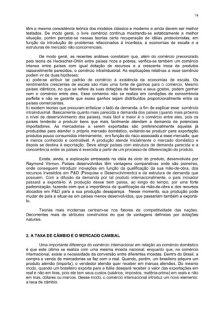 74
têm a mesma consistência teórica dos modelos clássico e moderno e ainda devem ser melhor
testados. De modo geral, o livre comércio continua mostrando-se estaticamente a melhor
situação, porém percebe-se nessas teorias certa recuperação de idéias protecionistas, em
função da introdução de problemas relacionados à incerteza, a economias de escala e a
estruturas de mercado não concorrenciais.
De modo geral, as recentes análises constatam que, além do comércio preconizado
pela teoria de Heckscher-Ohlin entre países ricos e pobres, verifica-se também um comércio
intenso entre países com igual dotação de recursos e a crescente troca de produtos
razoavelmente parecidos, o comércio intraindustrial. As explicações relativas a esse comércio
podem vir de duas hipóteses:
a) pode-se atribuir tal padrão de comércio à existência de economias de escala. Os
rendimentos crescentes de escala são mais uma fonte de ganhos para o comércio. Mesmo
países idênticos, no que se refere às suas dotações de fatores e seus gostos, podem ganhar
com o comércio entre eles. Esse comércio não se realiza em condições de concorrência
perfeita e não se garante que esses ganhos sejam distribuídos proporcionalmente entre os
países comerciantes;
b) existem teorias que procuram enfatizar o lado da demanda, a fim de explicar esse comércio
intraindustrial. Basicamente quanto mais parecida a demanda dos países (quanto mais próximo
o nível de desenvolvimento dos países), mais fácil e maior é o comércio entre eles, pois os
países tenderão a produzir bens que mais facilmente atendam a demanda de potenciais
importadores. As mercadorias a serem exportadas são preferencialmente aquelas já
produzidas para atender o próprio mercado doméstico, evitando-se produzir para exportação
produtos pouco consumidos internamente, em função do risco associado a esse mercado, que
é menos conhecido e controlável. A produção atende inicialmente o mercado doméstico e
depois se destina à exportação. Deve atingir países com estrutura de demanda parecida e a
concorrência entre os países é exercida a partir de um processo de diferenciação do produto.
Existe, ainda, a explicação embasada na idéia de ciclo do produto, desenvolvida por
Raymond Vernon. Países desenvolvidos têm vantagens comparativas onde são pioneiros,
onde conseguem introduzir inovações em função da qualificação da sua mão-de-obra, dos
recursos investidos em P&D (Pesquisa e Desenvolvimento) e da estrutura de demanda que
possuem. Com a difusão da demanda por tal produto internacionalmente, o país inovador
passará a exportá-lo. A produção desse bem passa, ao longo do tempo, por uma forte
padronização, fazendo com que a importância da qualificação da mão-de-obra e dos recursos
alocados em P&D para a sua produção desapareça. Nesse momento, sua produção pode
mudar de país e situar-se em países menos desenvolvidos, que passariam também a exportá-
lo.
Teorias mais modernas centram-se nos fatores de competitividade das nações.
Decorrentes mais de atributos construídos do que de vantagens definidas por dotações
naturais.
2. A TAXA DE CÂMBIO E O MERCADO CAMBIAL
Uma importante diferença do comércio internacional em relação ao comércio doméstico
é que este último se realiza com uma mesma moeda nacional, enquanto que, no comércio
internacional, existe a necessidade da conversão entre diferentes moedas. Dentro do Brasil, a
compra e venda de mercadorias se faz com o real. Quando, porém, um brasileiro adquire um
produto alemão (importa), o vendedor alemão quer receber em marcos alemães. Do mesmo
modo, quando um brasileiro exporta para a Itália desejará receber o valor das exportações em
real e não em liras, pois ele tem seus custos (salários, impostos, matéria-prima) em reais e não
em liras, dólares ou marcos. Desse modo, o comércio internacional introduz um novo elemento:
a taxa de câmbio.
 
