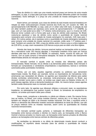 75
Taxa de câmbio é o valor que uma moeda nacional possui em termos de outra moeda
estrangeira, ou seja, é a taxa pela qual duas moedas de países diferentes podem ser trocadas
(cambiadas). Outra definição: é o preço de uma unidade de moeda estrangeira em moeda
nacional.
Assim temos, por exemplo, que a taxa de câmbio do real (moeda nacional brasileira) em
relação ao dólar norte-americano (moeda nacional dos EUA) era, em outubro de 1994, de
aproximadamente 0,85 R$/US$, ou seja, cada um (1) dólar valia 0,85 reais. A cotação de real
em dólar também poderia ser expressa como sendo de aproximadamente 1,17 US$/R$, ou
seja, com um real poder-se-ia obter 1,17 dólares norte-americanos, que é o inverso de 0,85.
Deve-se tomar cuidado com a forma pela qual a taxa de câmbio está expressa. No Brasil,
costuma-se expressar a taxa de câmbio como sendo a quantidade de moeda nacional
necessária para comprar uma unidade de moeda estrangeira (no exemplo, 0,85 reais para 1
dólar). Em outros países, ela é expressa como a quantidade de moeda estrangeira necessária
para comprar uma unidade de moeda nacional (no exemplo, então seria 1,17 doláres para 1
real). Também em outubro de 1994, a taxa de câmbio entre o franco suíço e a libra inglesa era
de 2,05 SF/£, ou seja, eram necessários 2,05 francos suíços para se obter uma libra inglesa.
Através das taxas de câmbio, torna-se possível realizar as transações entre os países.
Se a mercadoria custa 100 marcos alemães, o importador brasileiro troca reais por marcos
alemães pela taxa de câmbio (0,55 R$/DM, no exemplo). Assim, trocaria 55 reais por 100
marcos, com os quais compra a mercadoria desejada. As taxas de câmbio são basicamente
determinadas através do mercado cambial.
O mercado cambial é aquele onde as moedas dos diferentes países são
transacionadas. Neste mercado, há as ofertas e as demandas pelas moedas. Este mercado é
formado por compradores e vendedores (importadores e exportadores), bancos e corretores
autorizados pelas autoridades monetárias.
Temos, por um lado, aqueles (agentes privados ou públicos) que demandam
determinada moeda. No Brasil, por exemplo, temos os importadores de mercadorias norte-
americanas que necessitam de dólares, os agentes que necessitam de dólares para saldar
dívidas contraídas anteriormente, as empresas norte-americanas atuando no Brasil, que
desejam remeter lucros para a matriz, os turistas que viajam para os Estados Unidos etc. A
partir desses agentes, temos a demanda brasileira por dólar. Ao mesmo tempo, esses agentes
também estão oferecendo reais no mercado cambial.
Por outro lado, há agentes que oferecem dólares e procuram reais: os exportadores
brasileiros, os estrangeiros que querem investir no Brasil, os tomadores de empréstimo no
exterior, os turistas que trazem dólar para o Brasil.
Desse modo, compõe-se a demanda e a oferta por dólares e reais. Da mesma forma,
isso se realiza, no Brasil, com outras moedas (francos, marcos etc.) e no resto do mundo,
também em relação ao dólar e às diversas moedas nacionais. Em tese, o equilíbrio entre a
oferta e a demanda das diferentes moedas nacionais estabelece as taxas de câmbio, que são
os preços relativos entre as moedas nacionais, assim como as quantidades de moedas
nacionais transacionadas.
Um mercado cambial supõe, portanto, a realização de diferentes transações: as
transações entre bancos privados e clientes no mesmo país, as transações entre o Banco
Central e bancos privados no mesmo país, as transações entre bancos privados de diferentes
países e as transações entre bancos centrais de diferentes países.
As oscilações na demanda e na oferta de determinada moeda devem conduzir a
modificações no equilíbrio desse mercado (taxa de câmbio e quantidade de moeda
transacionada).
 