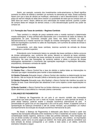 76
Assim, por exemplo, aumento dos investimentos norte-americanos no Brasil significa
aumento na oferta de dólares e também um aumento na demanda por reais. Esses aumentos
fazem com que a taxa de câmbio se modifique, valorizando o real e desvalorizando o dólar. O
preço do real em relação ao dólar deve crescer e a quantidade de reais que se compra com um
dólar deve ser menor. Assim, define-se uma valorização da moeda nacional, quando o poder
de compra desta em relação às demais cresce, e uma desvalorização quando seu poder de
compra cai.
2.1. Formação das Taxas de cambiais – Regimes Cambiais
Taxa cambial é a relação de preço existente entre a moeda nacional e determinada
moeda estrangeira. A taxa cambial está relacionada com o movimento do saldo do balanço de
pagamentos do país. Ocorrendo variação para baixo nas taxas cambiais, ou seja ,
desvalorizando-se a moeda nacional em relação às moedas estrangeiras, haverá redução no
saldo de exportações e aumento no saldo de importações, com aumento de saídas de divisas e
consequente déficit.
Inversamente, com altas taxas cambiais, teremos aumento da entrada de divisas
estrangeiras e, portanto superávit.
Entendendo como fundamento básico na variação das taxas cambiais a oferta e procura
de divisas estrangeiras, que, conforme dito acima, elevará ou reduzirá as taxas cambiais,
podemos entender a formação das taxas cambiais de acordo com o referido princípio basilar
econômico. No caso das transações de comércio exterior a oferta e procura de divisas
estrangeiras representam o movimento das operações exportação e importações efetuadas,
empréstimos, remessas e entrada de capital.
Principais Regimes Cambiais
1) Câmbio Fixo: o Banco Central fixa a taxa de câmbio e realiza todas as intervenções no
mercado que sejam necessárias para manter a taxa estabelecida.
2) Câmbio Flutuante (flutuação limpa): o Banco Central não interfere na determinação da taxa
de câmbio. São as forças de mercado (oferta e demanda) que determinam a taxa de câmbio.
3) Câmbio Flutuante (flutuação suja- dirty floating): o Banco Central não interfere (ex-ante) na
fixação da taxa. Suas intervenções são aleatórias e tem como objetivo conter especulações no
mercado.
4) Banda Cambial: o Banco Central fixa os limites inferiores e superiores da cotação cambial.
Quem determina a taxa efetiva é o mercado (oferta e demanda)
3. BALANÇO DE PAGAMENTOS
O Balanço de Pagamentos de um país é um resumo contábil das transações
econômicas que esse país faz com o resto do mundo, durante um certo período de tempo. A
partir desse balanço, pode-se avaliar a situação econômica internacional do país. A
periodicidade em geral é de um ano (seguindo o ano civil do país). Porém, é bastante comum a
apresentação de balanços trimestrais e até de contas mensais, que possibilitam um melhor
acompanhamento da evolução da situação econômica internacional do país.
No Brasil, o Balanço de Pagamentos é elaborado pelo Banco Central a partir dos
registros das transações efetuadas entre residentes no País e residentes em outras nações. Na
contabilização destes registros, adota-se a idéia das partidas dobradas. Toda transação que
cria um direito constitui um crédito. As exportações, por exemplo, são créditos; as importações
são débitos, assim como os juros pagos ao exterior. De modo geral, pode-se considerar que
toda entrada de divisas corresponde a um crédito e toda saída a um débito, conforme
exemplos indicados a seguir:
 