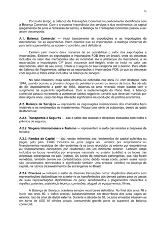 78
Por muito tempo, a Balança de Transações Correntes foi praticamente identificada com
a Balança Comercial. Com a crescente importância dos serviços e dos rendimentos de capital
(pagamentos de juros e remessas de lucros), a Balança de Transações Correntes passou a ser
assim decomposta:
A.1. Balança Comercial — inclui basicamente as exportações e as importações de
mercadorias. Se as exportações forem maiores que as importações, a balança comercial do
país será superavitária; se ocorrer o contrário, será deficitária.
Existem pelo menos duas maneiras de se contabilizar o valor das exportações e
importações. Existem as exportações e importações FOB (free on broad), onde as despesas
incluídas no valor das mercadorias são as incorridas até o embarque da mercadoria, e as
exportações e importações CIF (cost, insurance and freight), onde se inclui no valor das
mercadorias, além de seu custo, o frete e o seguro do seu transporte até o destino. Para efeito
de Balanço de Pagamentos, utiliza-se as exportações e importações FOB, já que as despesas
com seguros e fretes estão incluídas na balança de serviços.
No caso brasileiro, essa conta mostrou-se deficitária nos anos 70, com destaque para
1974, quando ocorreu o primeiro choque do petróleo e caíram os termos de troca. Na década
de 80, especialmente a partir de 1983, observou-se uma reversão neste quadro com o
surgimento de superavits significativos. Com a implementação do Plano Real, a balança
comercial passou novamente a apresentar saldos negativos, cenário que deve ser mantido por
mais alguns anos, caso não haja alteração significativa na condução da política econômica.
A.2. Balança de Serviços — representa as negociações internacionais dos chamados bens
invisíveis e os rendimentos de investimentos. Possui uma série de subcontas, dentre as quais
destacam-se:
A.2.1. Transportes e Seguros — são o saldo das receitas e despesas efetuadas com fretes e
prêmios de seguros;
A.2.2. Viagens Internacionais e Turismo — representam o saldo das receitas e despesas de
turistas;
A.2.3. Rendas de Capital — são rendas referentes aos rendimentos de capital auferidos ou
pagos pelo país. Estão incluídos os juros pagos ao exterior por empréstimos ou
financiamentos recebidos de não-residentes (e os juros recebidos do exterior por empréstimos
ou financiamentos concedidos por residentes) em um momento anterior. Também estão
incluídos os lucros remetidos por empresas nacionais no exterior (crédito) e os lucros das
empresas estrangeiras no país (débito). Os lucros de empresas estrangeiras, que não foram
remetidos, também devem ser contabilizados como débito nessa conta, porém esses lucros
são considerados reinvestidos e significarão também uma entrada (crédito) na balança de
capital, na rubrica (re)investimentos de estrangeiros no Brasil;
A.2.4. Diversos — incluem o saldo de diversas transações como: dispêndios efetuados com
representações diplomáticas no exterior (e as transferências dos demais países para os gastos
de suas representações diplomáticas no país), recebimentos e pagamentos referentes a
royaltes, patentes, assistência técnica, comissões, aluguel de equipamentos, filmes.
A Balança de Serviços brasileira sempre mostrou-se deficitária. No final dos anos 70 e
início dos anos 80, o deficit cresceu substancialmente em decorrência dos juros pagos ao
exterior, raiz da crise da dívida externa. Durante a década de 80, os juros enviados situaram-se
em torno de US$ 10 bilhões anuais, consumindo grande parte do superavit da balança
comercial.
 