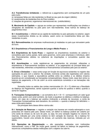 79
A.3. Transferências Unilaterais — referem-se a pagamentos sem contrapartida de um país
para outro:
a) remesssas feitas por não-residentes no Brasil ao seu país de origem (débito);
b) recebimentos de residentes fora do País (crédito);
c) doações de governos, organismos internacionais etc. (crédito/débito);
B. Movimento de Capitais — agrupa as contas que representam modificações nos direitos e
obrigações de residentes no país para com não-residentes. Essa rubrica do balanço de
pagamentos inclui:
B.1. Investimentos — referem-se ao capital de residentes no país aplicados no exterior, sejam
esses investimentos diretos ou de carteira, assim como os investimentos feitos por não-
residentes no país;
B.2. Reinvestimentos de empresas multinacionais já instaladas no país que reinvestem parte
do lucro.
B.3. Empréstimos e Financiamentos de Longo e Médio Prazos e
B.4. Empréstimos de Curto Prazo — registram os empréstimos recebidos do exterior e
concedidos para outros países, tanto para governos, como para empresas e indivíduos, além
dos financiamentos obtidos na cobertura de importações e concedidos quando das
exportações.
B.5. Amortizações — onde registram-se os pagamentos do principal, referentes a
empréstimos e financiamentos tomados no exterior, e os pagamentos do principal feitos por
não-residentes, referentes a empréstimos e financiamentos concedidos pelo país ao exterior.
C. Erros e Omissões — essa conta surge em função de equívocos existentes no registro das
operações do país com o exterior. Na verdade, inúmeras contas são registradas com valores
estimados, o que impede a equivalência perfeita entre os créditos e os débitos (mesmo
levando-se em consideração as transações compensatórias). Desse modo, esse item entra no
balanço de pagamento, a fim de cobrir os erros estatísticos cometidos e as transações não
registradas.
Somados todos os saldos das contas mencionadas (A + B + C) obtem-se o Resultado
do Balanço de Pagamentos, sendo superavit quando a soma for positiva e deficit, quando a
soma for negativa.
D. Transações Compensatórias — ao somatório de A + B + C corresponderá um valor igual
nessa conta, porém com sinal contrário, de modo a equalizar os débitos e créditos no balanço.
Assim, em caso de o balanço ser positivo (indicando a entrada de recursos), a conta de
Transações Compensatórias será devedora. Ao contrário — quando o balanço for deficitário —
essa conta será credora.
Os principais itens dessa última rubrica são:
D.1. Variação de Reservas — registra a variação nos haveres em moeda estrangeira e ouro
possuídos em reserva pelo país. Desse modo, um deficit no balanço poderá ser coberto por
uma saída de divisas ou de ouro do país, ou seja, há uma variação negativa no volume de
reservas, indicada por uma conta credora no item variação de reservas. Se o balanço for
superavitário, haverá uma entrada de divisas, um aumento das reservas, indicada por um
débito.
D.2. Operações de Regularização — são operações realizadas com instituições
internacionais, como o FMI. De modo geral, quando há deficit no balanço de pagamentos,
recorre-se a empréstimos destas instituições com o objetivo de cobri-lo.
 