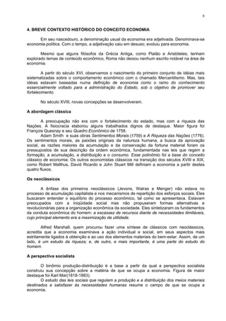 8
4. BREVE CONTEXTO HISTÓRICO DO CONCEITO ECONOMIA
Em seu nascedouro, a denominação usual da economia era adjetivada. Denominava-se
economia política. Com o tempo, a adjetivação caiu em desuso; evoluiu para economia.
Mesmo que alguns filósofos da Grécia Antiga, como Platão e Aristóteles, tenham
explorado temas de conteúdo econômico, Roma não deixou nenhum escrito notável na área de
economia.
A partir do século XVI, observamos o nascimento do primeiro conjunto de idéias mais
sistematizadas sobre o comportamento econômico com o chamado Mercantilismo. Mas, tais
idéias estavam baseadas numa definição de economia como o ramo do conhecimento
essencialmente voltado para a administração do Estado, sob o objetivo de promover seu
fortalecimento.
No século XVIII, novas concepções se desenvolveram.
A abordagem clássica
A preocupação não era com o fortalecimento do estado, mas com a riqueza das
Nações. A fisiocracia elaborou alguns trabalhados dignos de destaque. Maior figura foi
François Quesnay e seu Quadro Econômico de 1758.
Adam Smith e suas obras Sentimentos Morais (1759) e A Riqueza das Nações (1776).
Os sentimentos morais, as paixões originais da natureza humana, a busca da aprovação
social, as razões maiores da acumulação e da conservação da fortuna material foram os
pressupostos de sua descrição da ordem econômica, fundamentada nas leis que regem a
formação, a acumulação, a distribuição e o consumo. Esse polinômio foi a base do conceito
clássico de economia. Os outros economistas clássicos na transição dos séculos XVIII e XIX,
como Robert Malthus, David Ricardo e John Stuart Mill definiam a economia a partir destes
quatro fluxos.
Os neoclássicos
A ênfase dos primeiros neoclássicos (Jevons, Walras e Menger) não estava no
processo de acumulação capitalista e nos mecanismos de repartição dos esforços sociais. Eles
buscaram entender o equilíbrio do processo econômico, tal como se apresentava. Estavam
preocupados com a iniqüidade social mas não propuseram formas alternativas e
revolucionárias para a organização econômica da sociedade. Eles sintetizaram os fundamentos
da conduta econômica do homem: a escassez de recursos diante de necessidades ilimitáveis,
cujo principal elemento era a maximização da utilidade.
Alfred Marshall, quem procurou fazer uma síntese de clássicos com neoclássicos,
acredita que a economia examinava a ação individual e social, em seus aspectos mais
estritamente ligados à obtenção e ao uso dos elementos materiais do bem-estar. Assim, de um
lado, é um estudo da riqueza; e, de outro, e mais importante, é uma parte do estudo do
homem.
A perspectiva socialista
O binômio produção-distribuição é a base a partir da qual a perspectiva socialista
construiu sua concepção sobre a matéria de que se ocupa a economia. Figura de maior
destaque foi Karl Mar(1818-1883).
O estudo das leis sociais que regulam a produção e a distribuição dos meios materiais
destinados a satisfazer às necessidades humanas resume o campo de que se ocupa a
economia.
 