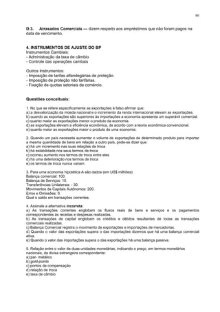 80
D.3. Atrasados Comerciais — dizem respeito aos empréstimos que não foram pagos na
data de vencimento.
4. INSTRUMENTOS DE AJUSTE DO BP
Instrumentos Cambiais:
- Administração da taxa de câmbio
- Controle das operações cambais
Outros Instrumentos:
- Imposição de tarifas alfandegárias de proteção.
- Imposição de proteção não tarifárias.
- Fixação de quotas setoriais de comércio.
Questões conceituais:
1. No que se refere especificamente as exportações é falso afirmar que:
a) a desvalorização da moeda nacional e o incremento da renda internacional elevam as exportações.
b) quando as exportações são superiores às importações a economia apresenta um superávit comercial.
c) quanto maior as exportações menor o produto da economia.
d) as exportações elevam a eficiência econômica, de acordo com a teoria econômica convencional.
e) quanto maior as exportações maior o produto de uma economia.
2. Quando um país necessita aumentar o volume de exportações de determinado produto para importar
a mesma quantidade de bens em relação a outro país, pode-se dizer que:
a) há um incremento nas suas relações de troca
b) há estabilidade nos seus termos de troca
c) ocorreu aumento nos termos de troca entre eles
d) há uma deterioração nos termos de troca
e) os termos de troca nunca variam
3. Para uma economia hipotética A são dados (em US$ milhões):
Balança comercial: 100.
Balança de Serviços: 10.
Transferências Unilaterais: - 30.
Movimentos de Capitais Autônomos: 200.
Erros e Omissões: 0.
Qual o saldo em transações correntes.
4. Assinale a alternativa incorreta:
a) As transações correntes englobam os fluxos reais de bens e serviços e os pagamentos
correspondentes às receitas e despesas realizadas.
b) As transações de capital englobam os créditos e débitos resultantes de todas as transações
comerciais realizadas.
c) Balança Comercial registra o movimento de exportações e importações de mercadorias.
d) Quando o valor das exportações supera o das importações dizemos que há uma balança comercial
ativa.
e) Quando o valor das importações supera o das exportações há uma balança passiva.
5. Relação entre o valor de duas unidades monetárias, indicando o preço, em termos monetários
nacionais, da divisa estrangeira correspondente:
a) par- metálico
b) gold-points
c) pontos de compensação
d) relação de troca
e) taxa de câmbio
 