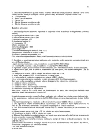 81
6. A recente crise financeira que se instalou no Brasil é fruto de sérios problemas externos e teve como
consequência a alteração do regime cambial (janeiro/1999). Atualmente o regime cambial é de:
a) Flutuação limpa.
b) Banda cambial explícita
c) Câmbio fixo
d) Câmbio flutuante com intervenção
e) Câmbio flutuante sem intervenção
Questões aplicadas:
1- São dados para uma economia hipotética os seguintes dados do Balanço de Pagamentos (em US$
milhões)
a) exportação de mercadorias: 5.000
b) importação de mercadorias: 6.000
c) donativos recebidos: 100
d) donativos enviados: 50
e) fretes pagos: 100
f) fretes recebidos: 50
i) amortizações pagas: 1.000
j) juros pagos: 500
k) investimento estrangeiro direto no país: 1.000
l) empréstimos recebidos do exterior: 1.000
m) remessa de lucros e dividendos: 500
Com estas informações elabore o Balanço de Pagamentos da economia hipotética.
2- Considere as seguintes operações realizadas entre residentes e não residentes num determinado ano
(em milhões de dólares):
i. o país exporta, recebendo à vista, mercadorias no valor de US$ 100 milhões;
ii. o país importa, pagando à vista, mercadorias no valor de US$ 110 milhões;
iii. ingressam no país, sob a forma de investimento direto, US$ 70 milhões em forma de bens de capital;
iv. ingressam no país, sob a forma de investimento de curto prazo, em moeda estrangeira, US$ 80
milhões;
v. o país paga ao exterior US$ 50 milhões sob a forma de juros e lucros;
vi. o país paga ao exterior US$ 10 milhões sob a forma de fretes;
vii. o país recebe de residentes no exterior um total de US$ 25 milhões;
viii. as empresas estrangeiras instaladas no país reinvestem US$ 5 milhões nesse país.
Com base nestas operações, construa o balanço de pagamentos e determine e interprete:
a) o saldo da balança comercial;
b) o saldo da balança de serviços;
c) o saldo na balança em transações correntes;
d) o saldo total do balanço de pagamentos.
Além disso, explique se a atual forma de financiamento do saldo das transações correntes será
prejudicial para o comportamento futuro do BP.
3 – Admita que as seguintes operações foram realizadas entre o Brasil e o exterior em um dado período:
a) Um grupo japonês realiza investimento de US$ 500 milhões em razão da privatização da Vale do Rio
Doce.
b) Companhias estrangeiras instaladas no Brasil remetem lucros de US$ 50 milhões ao exterior.
c) Uma agência de turismo brasileira efetua pagamentos a uma cadeia de hotéis norte-americana no
valor de US$ 20 milhões, referentes a serviços de hospedagem de turistas brasileiros.
d) Uma montadora francesa de automóveis investe US$ 100 milhões na construção de uma fábrica no
Paraná.
e) O Brasil importa, pagando à vista, US$ 180 milhões em automóveis coreanos.
f) O Brasil paga ao exterior US$ 50 milhões em fretes.
g) O Banco Central obtém empréstimo junto a um banco norte-americano a fim de financiar o pagamento
de juros vincendos no valor de US$ 80 milhões.
h) Uma companhia aérea norte-americana realiza uma compra à vista de aviões brasileiros no valor de
US$ 150 milhões.
i) Uma indústria brasileira de autopeças importa maquinário da Alemanha no valor de US$ 60 milhões,
financiados a longo prazo por um banco alemão.
Com base nessas informações:
a) Monte o BP.
 