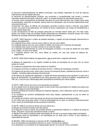 83
a) decorrem fundamentalmente de déficits comerciais, mas também dependem do nível de reservas
internacionais de que dispõe este país.
b) decorrem de desvalorizações cambiais, que aumentam a competitividade mas tornam o produto
exportado relativamente barato, reduzindo, assim, as receitas líquidas de exportações deste país.
c) ocorrem como consequência da elevação das taxas de juros internacionais, que incidem tanto sobre
as exportações, reduzindo as receitas, quanto sobre as importações, que se tornam relativamente mais
caras para este país.
d) decorrem, em geral, de déficits nas transações correntes (comércio visível e invisível), mas podem
ocorrer, em casos muito particulares, em função de fluxos inesperados nas contas de transferências e
/ou de capitais deste país.
e) são consequência da falta de proteção adequada ao mercado interno deste país. Por esta razão,
países com baixos níveis de proteção tarifária apresentam-se deficitários, enquanto países com níveis
elevados de proteção dificilmente apresentam este tipo de problema.
2) (AFRF, 2002) Segundo o critério de partidas dobradas, o registro de toda transação internacional no
balanço de pagamentos
a) é realizado duas vezes, uma vez como crédito e uma vez como débito.
b) é realizado apenas uma vez como crédito ou débito, de acordo com a natureza da operação.
c) é realizado duas vezes na conta corrente ou na conta de capital.
d) é realizado simultaneamente na conta de transações correntes e na conta de capital em uma delas
como crédito, na outra como débito.
e) é realizado apenas uma vez, como débito ou crédito, em uma das contas do balanço de
pagamentos.
3) (AFRF, 2000) Sobre balanço de pagamentos, não se pode fazer a seguinte afirmativa:
a) Balança de pagamento é um registro contábil de todas as transações de um país com os outros
países do mundo.
b) A balança de pagamento deve estar sempre em equilíbrio .
c) A balança comercial e a balança de serviços formam a “balança de transações correntes”.
d) A balança de serviços inclui, entre outros, serviço de transporte (fretes), assistências técnicas, lucros e
royalties, remetidos pelas empresas transnacionais.
e) Na balança de capitais são registrados o capital das firmas estrangeiras que ingressam no país sob a
forma de empréstimos. Os empréstimos de outros governos para o governo brasileiro, empréstimos do
FMI, etc. e os juros que o Brasil paga pelos empréstimos fornecidos por outras nações.
4) (AFTN, 1996) Termos de troca é uma expressão que designa:
a) uma relação entre os preços pelos quais um país vende suas exportações em relação aos preços que
esse país paga por suas importações.
b) forma contratual de comércio utilizada em sistemas regionais, como o Mercosul, para os vários grupos
de produtos.
c) as condições de comércio estabelecidas entre duas nações, especialmente no que se refere ao
regime tarifário.
d) o padrão de comércio entre dois países em termos de reciprocidade de estrutura tarifária.
e) um índice que serve para medir o nível de participação de um país no comércio internacional bem
como o grau de diversificação de seus produtos e parceiros.
5) (AFTN, 1998) O conceito de termos de troca refere-se à:
a) relação de produtos trocados entre dois países.
b) lei segundo a qual os preços dos produtos tendem a permanecer estáveis ou a declinar ao longo do
tempo, enquanto o preço das manufaturas tende a crescer.
c) relação entre preços recebidos pelas exportações de um país e os preços pagos pelas importações.
d) diferenças entre as exportações e as importações de um dado país e outros. O que implicará a
capacidade de importar.
6) (BACEN, 1998) Considerando a estrutura do BP, é correto dizer que:
a) as amortizações de empréstimos figuram na conta “movimento de capitais”.
b) os atrasados e os empréstimos de regularização figuram na conta de “erros e omissões”.
 