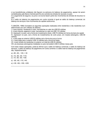84
c) as transferências unilaterais não figuram na estrutura do balanço de pagamentos, apesar de serem
contabilizadas pelo Banco Central para fins de controle de entrada de recursos no país.
d) o pagamento de seguros, os juros e os lucros fazem parte dos movimentos de entrada de recursos no
país.
e) o saldo do balanço de pagamentos em conta corrente é igual ao saldo do balanço comercial, do
balanço de serviços e dos movimentos de capitais autônomos.
7) (BACEN, 1998) Considere as seguintes operações realizadas entre residentes e não residentes num
determinado ano (em milhões de dólares)
I. o país exporta, recebendo à vista, mercadorias no valor de US$100 milhões
II. o país importa, pagando à vista, mercadorias no valor de US$ 110 milhões
III. ingressam no país, sob a forma de investimento direto, US$ 70 milhões em forma de bens de capital
IV. ingressam no país, sob a forma de investimentos de curto prazo, em moeda estrangeira, US$ 80
milhões
V. o país paga ao exterior US$ 50 milhões sob a forma de juros e lucros
VI. o país paga para o exterior US$ 10 milhões sob a forma de fretes;
VII. o país recebe de residentes no exterior um total de US$ 25 milhões;
VIII. as empresas estrangeiras instaladas no país reinvestem US$ 5 milhões nesse país.
Com base nestas operações, pode-se afirmar que o saldo do balanço comercial, o saldo do balanço de
serviços, o saldo do balanço de pagamento em conta corrente e o saldo total do balanço de pagamentos
são, respectivamente:
a) –80, -65, - 120, + 35
b) –10, -60, -45, +110.
c) –10, -65, -50, +105.
a) –80, -60, -115, +40.
e) + 80, +60, +165, +320.
 