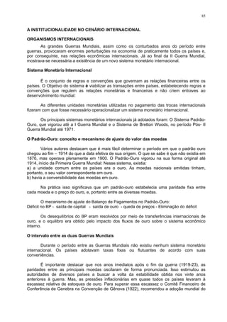 85
A INSTITUCIONALIDADE NO CENÁRIO INTERNACIONAL
ORGANISMOS INTERNACIONAIS
As grandes Guerras Mundiais, assim como os conturbados anos do período entre
guerras, provocaram enormes perturbações na economia de praticamente todos os países e,
por conseguinte, nas relações econômicas internacionais. Já ao final da II Guerra Mundial,
mostrava-se necessária a existência de um novo sistema monetário internacional.
Sistema Monetário Internacional
É o conjunto de regras e convenções que governam as relações financeiras entre os
países. O Objetivo do sistema é viabilizar as transações entre países, estabelecendo regras e
convenções que regulem as relações monetárias e financeiras e não criem entraves ao
desenvolvimento mundial:
As diferentes unidades monetárias utilizadas no pagamento das trocas internacionais
fizeram com que fosse necessário operacionalizar um sistema monetário internacional.
Os principais sistemas monetários internacionais já adotados foram: O Sistema Padrão-
Ouro, que vigorou até a I Guerra Mundial e o Sistema de Bretton Woods, no período Pós- II
Guerra Mundial até 1971.
O Padrão-Ouro: conceito e mecanismo de ajuste do valor das moedas
Vários autores destacam que é mais fácil determinar o período em que o padrão ouro
chegou ao fim – 1914 do que a data efetiva de sua origem. O que se sabe é que não existia em
1870, mas operava plenamente em 1900. O Padrão-Ouro vigorou na sua forma original até
1914, início da Primeira Guerra Mundial: Nesse sistema, existia:
a) a unidade comum entre os países era o ouro. As moedas nacionais emitidas tinham,
portanto, o seu valor correspondente em ouro.
b) havia a conversibilidade das moedas em ouro.
Na prática isso significava que um padrão-ouro estabelecia uma paridade fixa entre
cada moeda e o preço do ouro, e, portanto entre as diversas moedas.
O mecanismo de ajuste do Balanço de Pagamentos no Padrão-Ouro:
Déficit no BP - saída de capital - saída de ouro - queda de preços - Eliminação do déficit
Os desequilíbrios do BP eram resolvidos por meio de transferências internacionais de
ouro, e o equilibro era obtido pelo impacto dos fluxos de ouro sobre o sistema econômico
interno.
O intervalo entre as duas Guerras Mundiais
Durante o período entre as Guerras Mundiais não existiu nenhum sistema monetário
internacional. Os países adotavam taxas fixas ou flutuantes de acordo com suas
conveniências.
É importante destacar que nos anos imediatos após o fim da guerra (1919-23), as
paridades entre as principais moedas oscilaram de forma pronunciada. Isso estimulou as
autoridades de diversos países a buscar a volta da estabilidade obtida nos vinte anos
anteriores à guerra. Mas, as pressões inflacionárias em quase todos os países levaram à
escassez relativa de estoques de ouro. Para superar essa escassez o Comitê Financeiro de
Conferência de Genebra na Convenção de Gênova (1922), recomendou a adoção mundial do
 