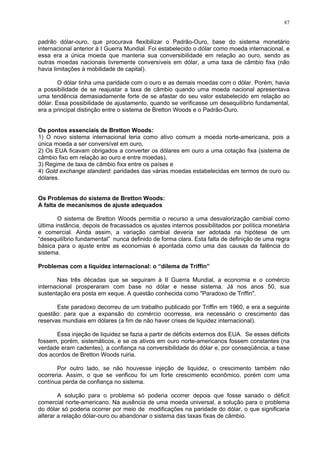 87
padrão dólar-ouro, que procurava flexibilizar o Padrão-Ouro, base do sistema monetário
internacional anterior à I Guerra Mundial. Foi estabelecido o dólar como moeda internacional, e
essa era a única moeda que manteria sua conversibilidade em relação ao ouro, sendo as
outras moedas nacionais livremente conversíveis em dólar, a uma taxa de câmbio fixa (não
havia limitações à mobilidade de capital).
O dólar tinha uma paridade com o ouro e as demais moedas com o dólar. Porém, havia
a possibilidade de se reajustar a taxa de câmbio quando uma moeda nacional apresentava
uma tendência demasiadamente forte de se afastar do seu valor estabelecido em relação ao
dólar. Essa possibilidade de ajustamento, quando se verificasse um desequilíbrio fundamental,
era a principal distinção entre o sistema de Bretton Woods e o Padrão-Ouro.
Os pontos essenciais de Bretton Woods:
1) O novo sistema internacional teria como ativo comum a moeda norte-americana, pois a
única moeda a ser conversível em ouro,
2) Os EUA ficavam obrigados a converter os dólares em ouro a uma cotação fixa (sistema de
câmbio fixo em relação ao ouro e entre moedas),
3) Regime de taxa de câmbio fixa entre os países e
4) Gold exchange standard: paridades das várias moedas estabelecidas em termos de ouro ou
dólares.
Os Problemas do sistema de Bretton Woods:
A falta de mecanismos de ajuste adequados
O sistema de Bretton Woods permitia o recurso a uma desvalorização cambial como
última instância, depois de fracassados os ajustes internos possibilitados por política monetária
e comercial. Ainda assim, a variação cambial deveria ser adotada na hipótese de um
“desequilíbrio fundamental” nunca definido de forma clara. Esta falta de definição de uma regra
básica para o ajuste entre as economias é apontada como uma das causas da falência do
sistema.
Problemas com a liquidez internacional: o “dilema de Triffin”
Nas três décadas que se seguiram à II Guerra Mundial, a economia e o comércio
internacional prosperaram com base no dólar e nesse sistema. Já nos anos 50, sua
sustentação era posta em xeque. A questão conhecida como "Paradoxo de Triffin".
Este paradoxo decorreu de um trabalho publicado por Triffin em 1960, e era a seguinte
questão: para que a expansão do comércio ocorresse, era necessário o crescimento das
reservas mundiais em dólares (a fim de não haver crises de liquidez internacional).
Essa injeção de liquidez se fazia a partir de déficits externos dos EUA. Se esses déficits
fossem, porém, sistemáticos, e se os ativos em ouro norte-americanos fossem constantes (na
verdade eram cadentes), a confiança na conversibilidade do dólar e, por conseqüência, a base
dos acordos de Bretton Woods ruiria.
Por outro lado, se não houvesse injeção de liquidez, o crescimento também não
ocorreria. Assim, o que se verificou foi um forte crescimento econômico, porém com uma
contínua perda de confiança no sistema.
A solução para o problema só poderia ocorrer depois que fosse sanado o déficit
comercial norte-americano. Na ausência de uma moeda universal, a solução para o problema
do dólar só poderia ocorrer por meio de modificações na paridade do dólar, o que significaria
alterar a relação dólar-ouro ou abandonar o sistema das taxas fixas de câmbio.
 