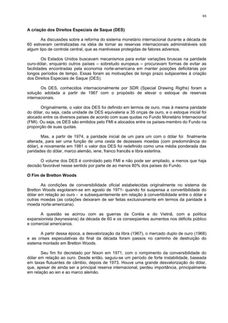 88
A criação dos Direitos Especiais de Saque (DES)
As discussões sobre a reforma do sistema monetário internacional durante a década de
60 estiveram centralizadas na idéia de tornar as reservas internacionais administráveis sob
algum tipo de controle central, que as mantivesse protegidas de fatores adversos.
Os Estados Unidos buscavam mecanismos para evitar variações bruscas na paridade
ouro-dólar, enquanto outros países – sobretudo europeus – procuravam formas de evitar as
facilidades encontradas pela economia norte-americana em manter posições deficitárias por
longos períodos de tempo. Essas foram as motivações de longo prazo subjacentes à criação
dos Direitos Especiais de Saque (DES).
Os DES, conhecidos internacionalmente por SDR (Special Drawing Rigths) foram a
solução adotada a partir de 1967 com o propósito de elevar o estoque de reservas
internacionais.
Originalmente, o valor dos DES foi definido em termos de ouro, mas à mesma paridade
do dólar, ou seja, cada unidade de DES equivaleria a 35 onças de ouro, e o estoque inicial foi
alocado entre os diversos países de acordo com suas quotas no Fundo Monetário Internacional
(FMI). Ou seja, os DES são emitidos pelo FMI e alocados entre os países-membro do Fundo na
proporção de suas quotas.
Mas, a partir de 1974, a paridade inicial de um para um com o dólar foi finalmente
alterada, para ser uma função de uma cesta de dezesseis moedas (com predominância do
dólar), e novamente em 1981 o valor dos DES foi redefinido como uma média ponderada das
paridades do dólar, marco alemão, iene, franco francês e libra esterlina.
O volume dos DES é controlado pelo FMI e não pode ser ampliado, a menos que haja
decisão favorável nesse sentido por parte de ao menos 80% dos países do Fundo.
O Fim de Bretton Woods
As condições de conversibilidade oficial estabelecidas originalmente no sistema de
Bretton Woods esgotaram-se em agosto de 1971- quando foi suspensa a convertibilidade do
dólar em relação ao ouro - e subsequentemente em relação à convertibilidade entre o dólar e
outras moedas (as cotações deixaram de ser feitas exclusivamente em termos da paridade à
moeda norte-americana).
A questão se acirrou com as guerras da Coréia e do Vietnã, com a política
expansionista (keynesiana) da década de 60 e os conseqüentes aumentos nos déficits público
e comercial americanos.
A partir dessa época, a desvalorização da libra (1967), o mercado duplo de ouro (1968)
e as crises especulativas do final da década foram passos no caminho de destruição do
sistema montado em Bretton Woods.
Seu fim foi decretado por Nixon em 1971, com o rompimento da conversibilidade do
dólar em relação ao ouro. Desde então, seguiu-se um período de forte instabilidade, baseada
em taxas flutuantes de câmbio, depois de 1973. Houve uma grande desvalorização do dólar,
que, apesar de ainda ser a principal reserva internacional, perdeu importância, principalmente
em relação ao ien e ao marco alemão.
 