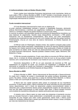 89
A institucionalidade criada em Bretton Woods (1944)
Foram criadas duas instituições financeiras internacionais muito importantes, dentre as
quais estão o FMI e o Banco Mundial ou BIRD. O GATT também é mencionado, porque foi a
solução encontrada diante da tentativa frustrada do Congresso norte-americano em criar uma
Organização Internacional do Comércio.
Fundo monetário internacional
O Fundo Monetário Internacional foi criado com os objetivos de:
a) evitar possíveis instabilidades cambiais e garantir a estabilidade financeira, eliminando
práticas discriminatórias e restritivas aos pagamentos multilaterais. A estabilidade financeira
interna e o combate à inflação nos países membros é uma de suas metas;
b) socorrer os países a ele associados quando da ocorrência de desequilíbrios transitórios nos
seus balanços de pagamentos. Quando esses desequilíbrios ocorressem, o FMI poderia
financiá-los com os empréstimos compensatórios. Seus ativos, que eram emprestados,
constituíam-se inicialmente de reservas em ouro e em moedas nacionais dos países membros.
Posteriormente, criou-se um novo ativo de reserva internacional, os Direitos Especiais de
Saque (DES).
O FMI tem sede em Washington, Estados Unidos. Seu capital é composto pelas quotas
constituídas pelos países associados, integralizadas em ativos de reservas (Direitos Especiais
de Saque) e em moeda nacional do país associado. Essa quota-parte é fixada em função do
peso econômico do estado, tendo em vista seu desenvolvimento industrial e sua participação
no campo financeiro internacional. Maiores quotistas: Estados Unidos, Japão, Alemanha, Grã-
Bretanha e França.
O FMI não concede empréstimos. O país, para utilizar os recursos do FMI tem direito de
saque, isto é, a compra de divisas estrangeiras em troca de ouro ou de sua própria moeda
nacional, com o compromisso de recomprar a sua moeda em ouro ou em divisas conversíveis.
Ocorrendo desequilíbrio no BP de um país associado ele recorrerá ao FMI, que
estabelecerá um programa de ajuste, que consistirá em restabelecer a viabilidade do BP,
eliminando ou reduzindo as causas que motivaram o desequilíbrio. O crédito obtido pode ser
em moedas estrangeiras ou em Direitos Especiais de Saque (DES).
Banco Mundial ou BIRD
O Banco Mundial ou BIRD - Banco Internacional de Reconstrução e Desenvolvimento
foi criado com o objetivo de auxiliar a reconstrução dos países europeus devastados pela
guerra. Na prática, contudo, esse papel ficou a cargo do chamado Plano Marshall, e o Banco
passou a lidar com a promoção do desenvolvimento dos países subdesenvolvidos.
O Banco tem seu capital subscrito pelos países na proporção da sua importância
econômica. A partir desse capital, o Banco empresta com taxas reduzidas de juros para países
menos desenvolvidos, com o intuito de desenvolver projetos economicamente viáveis e
relevantes para o desenvolvimento desses países (especialmente projetos de infra-estrutura),
mas que não obtêm financiamento no setor privado. Além disso, o Banco também funciona
como avalista de empréstimos efetuados por capitais particulares para esses projetos.
A maneira como o Banco opera na maior parte dos programas é levantando recursos
junto ao mercado financeiro a taxas preferenciais e emprestando aos países a essas taxas,
acrescidas de uma margem para cobrir custos operacionais: desse modo, o Banco provê
crédito em condições preferenciais a países que dificilmente teriam acesso a essas condições
por meio dos mecanismos de mercado.
 
