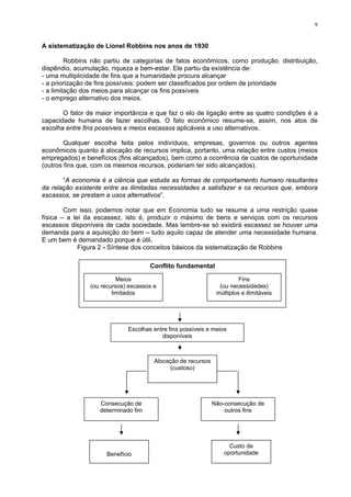 9
A sistematização de Lionel Robbins nos anos de 1930
Robbins não partiu de categorias de fatos econômicos, como produção, distribuição,
dispêndio, acumulação, riqueza e bem-estar. Ele partiu da existência de:
- uma multiplicidade de fins que a humanidade procura alcançar
- a priorização de fins possíveis: podem ser classificados por ordem de prioridade
- a limitação dos meios para alcançar os fins possíveis
- o emprego alternativo dos meios.
O fator de maior importância e que faz o elo de ligação entre as quatro condições é a
capacidade humana de fazer escolhas. O fato econômico resume-se, assim, nos atos de
escolha entre fins possíveis e meios escassos aplicáveis a uso alternativos.
Qualquer escolha feita pelos indivíduos, empresas, governos ou outros agentes
econômicos quanto à alocação de recursos implica, portanto, uma relação entre custos (meios
empregados) e benefícios (fins alcançados), bem como a ocorrência de custos de oportunidade
(outros fins que, com os mesmos recursos, poderiam ter sido alcançados).
“A economia é a ciência que estuda as formas de comportamento humano resultantes
da relação existente entre as ilimitadas necessidades a satisfazer e os recursos que, embora
escassos, se prestam a usos alternativos”.
Com isso, podemos notar que em Economia tudo se resume a uma restrição quase
física – a lei da escassez, isto é, produzir o máximo de bens e serviços com os recursos
escassos disponíveis de cada sociedade. Mas lembre-se só existirá escassez se houver uma
demanda para a aquisição do bem – tudo aquilo capaz de atender uma necessidade humana.
E um bem é demandado porque é útil.
Figura 2 - Síntese dos conceitos básicos da sistematização de Robbins
Conflito fundamental
Escolhas entre fins possíveis e meios
disponíveis
Consecução de
determinado fim
Alocação de recursos
(custoso)
Benefício
Custo de
oportunidade
Não-consecução de
outros fins
Meios
(ou recursos) escassos e
limitados
Fins
(ou necessidades)
múltiplos e ilimitáveis
 