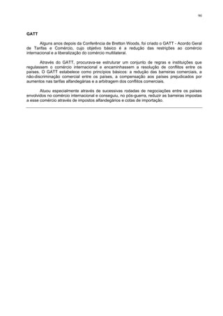 90
GATT
Alguns anos depois da Conferência de Bretton Woods, foi criado o GATT - Acordo Geral
de Tarifas e Comércio, cujo objetivo básico é a redução das restrições ao comércio
internacional e a liberalização do comércio multilateral.
Através do GATT, procurava-se estruturar um conjunto de regras e instituições que
regulassem o comércio internacional e encaminhassem a resolução de conflitos entre os
países. O GATT estabelece como princípios básicos: a redução das barreiras comerciais, a
não-discriminação comercial entre os países, a compensação aos países prejudicados por
aumentos nas tarifas alfandegárias e a arbitragem dos conflitos comerciais.
Atuou especialmente através de sucessivas rodadas de negociações entre os países
envolvidos no comércio internacional e conseguiu, no pós-guerra, reduzir as barreiras impostas
a esse comércio através de impostos alfandegários e cotas de importação.
 
