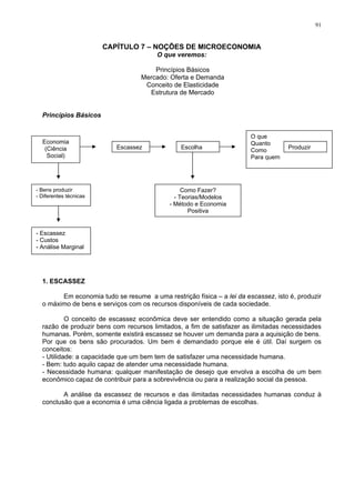 91
CAPÍTULO 7 – NOÇÕES DE MICROECONOMIA
O que veremos:
Princípios Básicos
Mercado: Oferta e Demanda
Conceito de Elasticidade
Estrutura de Mercado
Princípios Básicos
Escassez
O que
Quanto
Como
Para quem
Escolha Produzir
Economia
(Ciência
Social)
Como Fazer?
- Teorias/Modelos
- Método e Economia
Positiva
- Bens produzir
- Diferentes técnicas
- Escassez
- Custos
- Análise Marginal
1. ESCASSEZ
Em economia tudo se resume a uma restrição física – a lei da escassez, isto é, produzir
o máximo de bens e serviços com os recursos disponíveis de cada sociedade.
O conceito de escassez econômica deve ser entendido como a situação gerada pela
razão de produzir bens com recursos limitados, a fim de satisfazer as ilimitadas necessidades
humanas. Porém, somente existirá escassez se houver um demanda para a aquisição de bens.
Por que os bens são procurados. Um bem é demandado porque ele é útil. Daí surgem os
conceitos:
- Utilidade: a capacidade que um bem tem de satisfazer uma necessidade humana.
- Bem: tudo aquilo capaz de atender uma necessidade humana.
- Necessidade humana: qualquer manifestação de desejo que envolva a escolha de um bem
econômico capaz de contribuir para a sobrevivência ou para a realização social da pessoa.
A análise da escassez de recursos e das ilimitadas necessidades humanas conduz à
conclusão que a economia é uma ciência ligada a problemas de escolhas.
 