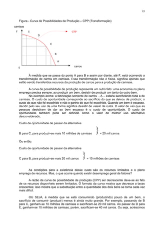 93
Figura - Curva de Possibilidades de Produção – CPP (Transformação)
camisas
CPP
F
À medida que se passa do ponto A para B e assim por diante, até F, está ocorrendo a
transformação de carros em camisas. Essa transformação não é física, significa apenas que
estão sendo transferidos recursos da produção de carros para a produção de camisas.
A curva de possibilidade de produção representa um outro fato: uma economia no pleno
emprego precisa sempre, ao produzir um bem, desistir de produzir um tanto do outro bem.
No exemplo acima: a fabricação somente de carros - A – estaria sacrificando toda a de
camisas. O custo de oportunidade corresponde ao sacrifício do que se deixou de produzir; o
custo do que não foi escolhido e não o ganho do que foi escolhido. Quando um bem é escasso,
decidir pelo seu uso de uma forma significa desistir de usá-lo de outra. O valor de uso que as
pessoas desistiram de dar ao bem escasso é o custo de oportunidade. O custo de
oportunidade também pode ser definido como o valor do melhor uso alternativo
desconsiderado.
Custo de oportunidade de passar da alternativa
B para C, para produzir-se mais 10 milhões de camisas = 20 mil carros
}
Ou então:
Custo de oportunidade de passar da alternativa
C para B, para produzir-se mais 20 mil carros = 10 milhões de camisas
}
As condições para a existência desse custo são os recursos limitados e o pleno
emprego de recursos. Mas, o que ocorre quando existir desemprego geral de fatores?
A razão da curva de possibilidade de produção (CPP) ser decrescente deve-se ao fato
de os recursos disponíveis serem limitados. O formato da curva mostra que decresce a taxas
crescentes; isso mostra que a substituição entre a quantidade dos dois bens se torna cada vez
mais difícil.
OU SEJA, à medida que se está consumindo (produzindo) pouco de um bem, o
sacrifício de consumir (produzir) menos é ainda muito grande. Por exemplo, passando de B
para C, ganham-se 10 milhões de camisas e sacrificam-se 20 mil carros. Ao passar de D para
E, ganham-se 10 milhões de camisas, porém, sacrificam-se 40 mil carros. Ou seja, acréscimos
C
A
E
D
B
carros
0
 