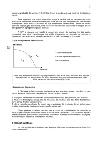 94
iguais na produção de camisas (10 milhões) levam a queda cada vez maior na produção de
carros.
Esse fenômeno dos custos crescentes surge à medida que se transferem recursos
adequados e eficientes de uma atividade para outra, em que eles se apresentam ineficientes e
inadequados. Aqui opera a chamada lei dos rendimentos decrescentes. Assim, se insistir
somente na produção de camisas, será necessário recorrer aos soldadores de chapas de aço
para passarem a pregar mangas de camisas.
A CPP é côncava em relação à origem em virtude da chamada Lei dos custos
crescentes: para atrair trabalhadores que estão empregados na produção de camisas e
deslocá-los para a de carros, deverão ser oferecidos salários maiores, e vice-versa.
O que mais pode ser visto na CPP?
- Eficiência
* A
* B *C
Bens
de I
Bens de C
A= capacidade ociosa
C = nível impossível de produção
B = situação ideal
Teste para determinar a eficiência: veja se para produzir mais de um bem a economia deve produzir
menos de outro. Se a resposta for sim, então a economia está produzindo eficientemente e está
sobre a sua curva de possibilidades de produção.
- Crescimento Econômico
A CPP pode sofrer mudanças que ocasionarão o seu deslocamento para fora ou para
dentro. Aqui são destacados três principais fatores de deslocamento:
1. Variações nos fatores considerados constantes determinarão deslocamento para a direita.
2. Variações tecnológicas iguais para os processos de produção dos dois bens deslocarão a
curva para a direita e paralelamente.
3. Se a variação tecnológica for maior para o processo de produção de um determinado
produto, maior será o deslocamento em relação a esse eixo.
Disso, pode-se constatar também, via a curva de possibilidades de produção, o
impacto, por exemplo, de um crescimento econômico que deslocará a curva para cima e para a
direita.Os fatores que causam o crescimento econômico: aumento do investimento, inovações,
maior divisão do trabalho e aumento nos insumos.
3. ANÁLISE MARGINAL
No que as pessoas se baseiam para alocar os diferentes recursos escassos de modo a
obter o maior valor?
 