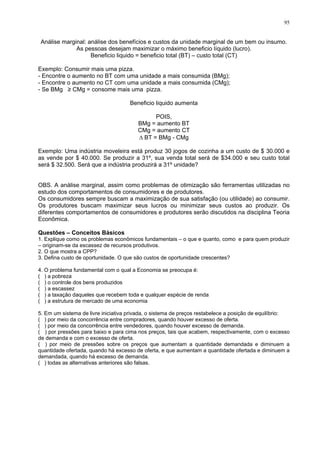 95
Análise marginal: análise dos benefícios e custos da unidade marginal de um bem ou insumo.
As pessoas desejam maximizar o máximo beneficio líquido (lucro).
Beneficio liquido = beneficio total (BT) – custo total (CT)
Exemplo: Consumir mais uma pizza.
- Encontre o aumento no BT com uma unidade a mais consumida (BMg);
- Encontre o aumento no CT com uma unidade a mais consumida (CMg);
- Se BMg ≥ CMg = consome mais uma pizza.
Beneficio liquido aumenta
POIS,
BMg = aumento BT
CMg = aumento CT
Δ BT = BMg - CMg
Exemplo: Uma indústria moveleira está produz 30 jogos de cozinha a um custo de $ 30.000 e
as vende por $ 40.000. Se produzir a 31º, sua venda total será de $34.000 e seu custo total
será $ 32.500. Será que a indústria produzirá a 31º unidade?
OBS. A análise marginal, assim como problemas de otimização são ferramentas utilizadas no
estudo dos comportamentos de consumidores e de produtores.
Os consumidores sempre buscam a maximização de sua satisfação (ou utilidade) ao consumir.
Os produtores buscam maximizar seus lucros ou minimizar seus custos ao produzir. Os
diferentes comportamentos de consumidores e produtores serão discutidos na disciplina Teoria
Econômica.
Questões – Conceitos Básicos
1. Explique como os problemas econômicos fundamentais – o que e quanto, como e para quem produzir
– originam-se da escassez de recursos produtivos.
2. O que mostra a CPP?
3. Defina custo de oportunidade. O que são custos de oportunidade crescentes?
4. O problema fundamental com o qual a Economia se preocupa é:
( ) a pobreza
( ) o controle dos bens produzidos
( ) a escassez
( ) a taxação daqueles que recebem toda e qualquer espécie de renda
( ) a estrutura de mercado de uma economia
5. Em um sistema de livre iniciativa privada, o sistema de preços restabelece a posição de equilíbrio:
( ) por meio da concorrência entre compradores, quando houver excesso de oferta.
( ) por meio da concorrência entre vendedores, quando houver excesso de demanda.
( ) por pressões para baixo e para cima nos preços, tais que acabem, respectivamente, com o excesso
de demanda e com o excesso de oferta.
( ) por meio de pressões sobre os preços que aumentam a quantidade demandada e diminuem a
quantidade ofertada, quando há excesso de oferta, e que aumentam a quantidade ofertada e diminuem a
demandada, quando há excesso de demanda.
( ) todas as alternativas anteriores são falsas.
 