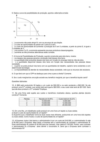 96
6. Dada a curva de possibilidades de produção, aponte a alternativa errada:
A
E
* C
*D
*B
57 59
15
10
0
( ) a economia não pode atingir B, com os recursos de que dispõe.
( ) o custo de oportunidade de passar de C para D é zero.
( ) o custo de oportunidade de aumentar a produção de X em 5 unidades, a partir do ponto E, é igual a
2 unidades de Y.
( ) nos pontos C e D, a economia apresenta recursos produtivos desempregados.
( ) somente as três primeiras alternativas estão corretas.
7. A Curva de Possibilidades de Produção, quando construída para dois bens, mostra:
( ) os desejos das pessoas perante a produção total desses dois bens.
( ) a quantidade total produzida desses dois bens em função do emprego total da mão-de-obra,
( ) a quantidade disponível desses dois bens em função das necessidades das pessoas dessa
sociedade.
( ) quanto se pode produzir dos bens com as quantidades de trabalho, capital e terra existentes e com
determinada tecnologia.
( ) a impossibilidade de atender às necessidades dessa sociedade, visto que os recursos são escassos.
8. O que fará com que a CPP se desloque para cima e para a direita? Comente.
9. Se o custo marginal de uma ação excede seu beneficio marginal, por que o beneficio liquido cairá?
Questões Aplicadas:
10. A IBM está produzindo 50 laptps a um custo de $50.000 e os está vendendo a $60.000. Se ela
produzir uma 51a
unidade, sua venda total será igual a $62.000, e seu custo total será de $51.500. Será
que ela deve produzir a 51a
unidade? Explique.
11. Se uma firma está sujeita aos custos e benefícios mostrados abaixo, quantas plantas deveria
construir? Comente.
Plantas Receita em $ (RT) Custo total em $ (CT)
1 10.000.000 5.000.000
2 18.000.000 12.000.000
3 24.000.000 20.000.000
12. Em uma ilha, um trabalhador pode produzir em uma hora um tapete ou duas cestas.
a) Qual o custo de oportunidade de um tapete?
b) Suponha que o trabalhador torne-se duas vezes mais eficiente, produzindo em uma hora dois tapetes
ou duas cestas. Como mudou o custo de oportunidade de um tapete?
13. A Empresa Justus Ltda treinou o administrador A por um custo de $ 40.000, e o administrador A vale
$ 80.000 para a Empresa. Mais tarde a Empresa tem a oportunidade de contratar o administrador B.
Esse administrador B custaria $ 40.000 para ser treinado, mas valeria $ 100.000. Porém, para contratar
o administrador B a Empresa deve demitir o funcionário A. Será que a Empresa deve contratar o
administrador B?
 