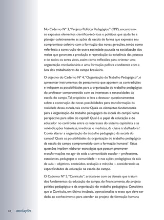 No Caderno Nº 3, “Projeto Político Pedagógico” (PPP), encontram-
                 se expostos elementos científico-teóricos e políticos que ajudarão a
                 planejar coletivamente as ações da escola de forma que expresse seu
                 compromisso coletivo com a formação das novas gerações, tendo como
                 referência a construção de outra sociedade pautada na socialização dos
                 meios que garantem a produção e reprodução da existência das pessoas
                 e de todos os seres vivos, assim como reflexões para orientar uma
                 organização revolucionária e uma formação política condizente com a
                 luta dos trabalhadores do campo brasileiro.

                 O objetivo do Caderno Nº 4, “Organização do Trabalho Pedagógico”, é
                 apresentar instrumentos de pensamento que apontem as contradições
                 e indiquem as possibilidades para a organização do trabalho pedagógico
                 do professor comprometido com os interesses e necessidades da
                 escola do campo. Tal propósito o leva a destacar questionamentos
                 sobre a construção de novas possibilidades para transformação da
                 realidade dessa escola, tais como: Quais os elementos fundamentais
                 para a organização do trabalho pedagógico da escola do campo numa
                 perspectiva para além do capital? Qual é o papel da educação e do
                 educador no confronto entre os interesses do sistema capitalista e as
                 reivindicações históricas, imediatas e mediatas, da classe trabalhadora?
                 Como alterar a organização do trabalho pedagógico da escola do
                 campo? Quais as possibilidades da organização do trabalho pedagógico
                 da escola do campo comprometido com a formação humana? Estas
                 questões impõem elaborar estratégias que possam promover
                 transformações no agir de toda a comunidade escolar – professores,
                 estudantes, pedagogos e comunidade – e nas ações pedagógicas da sala
                 de aula – objetivos, conteúdos, avaliação e método –, considerando as
                 especificidades da educação na escola do campo.

                 O Caderno Nº 5, “Currículo”, articula-se com os demais que tratam
                 dos fundamentos da educação do campo, do financiamento, do projeto
                 político pedagógico e da organização do trabalho pedagógico. Considera
                 que o Currículo, em última instância, operacionaliza o trato que deve ser
                 dado ao conhecimento para atender ao projeto de formação humana



10   anotações
 
