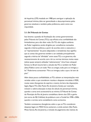 de Inquérito (CPI) instalada em 1988 para averiguar a aplicação do
                  percentual mínimo, dizia ser generalizado o descumprimento pelos
                  governos estaduais e também pelas prefeituras, assim como sua
                  impunidade.


                  3.1. Os Tribunais de Contas

                  Isso levanta a questão da fiscalização das contas governamentais
                  pelos Tribunais de Contas (TCs), cuja eficácia e/ou confiabilidade são
                  limitadíssimas, para não dizer nulas. Os TCs são órgãos auxiliares
                  do Poder Legislativo, sendo dirigidos por conselheiros nomeados
                  segundo critérios políticos, a partir de acordos entre o executivo e
                  os “representantes” do povo (deputados e vereadores). Isso significa
                  que as contas dos governos tendem a ser avaliadas principalmente
                  segundo critérios de “afinidade” entre esses TCs e os governos, não
                  necessariamente de acordo com a lei ou normas técnicas, muitas vezes
                  (talvez quase sempre) utilizadas “seletivamente”. Uma frase coloquial
                  famosa no Brasil resume bem a atitude dos TCs e também do Poder
                  (dito) Público como um todo: “Para os amigos, tudo; para os inimigos, a
                  lei.” Poderíamos acrescentar: “Para os inimigos, tudo o que a lei tem de
                  pior.”

                  Além dessa pouca confiabilidade, os TCs adotam as interpretações mais
                  variadas sobre o que consideram receitas e despesas vinculadas à MDE,
                  muitas vezes divergentes do espírito e mesmo da letra das disposições
                  legais. Alguns TCs (São Paulo, Rio de Janeiro, Goiás), por exemplo,
                  incluíam o salário-educação na base de cálculo do percentual mínimo,
                  quando o certo seria acrescentá-lo ao mínimo. O Tribunal de Contas
                  do Município do Rio de Janeiro contabilizou dentro dos 25% o ganho
                  (em torno de R$ 3 bilhões) da prefeitura com o Fundef de 1998 a 2006,
                  quando o correto seria contabilizá-lo como acréscimo.

                  Também constatamos divergências sobre o que os TCs consideram
                  despesas legais em MDE.Vários aceitaram, e ainda aceitam (São Paulo,
                  Minas Gerais, Rio de Janeiro), a inclusão do pagamento dos inativos da


100   anotações
 