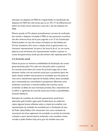 educação nas despesas de MDE. As irregularidades na classificação das
despesas em MDE têm sido tantas que os art. 70 e 71 da LDB procuram
definir, de modo menos impreciso, o que são e não são despesas em
MDE.

Mesmo quando os TCs adotam procedimentos corretos de verificação
das receitas e despesas vinculadas à MDE, os seus pareceres, na prática,
não têm nenhuma força de lei, pois, segundo o art. 31 da Constituição
Federal, podem, no caso das contas municipais, ser derrubados por
2/3 dos vereadores. Ora, como a relação entre os governantes e os
chamados ‘representantes’ do povo é de ‘toma lá, dá cá’, ou, em outras
palavras, troca de favores, tais ‘representantes’ tendem a aprovar as
contas dos governantes, ainda que elas tenham sido rejeitadas pelos TCs.

3.2. Controle social

Diante da pouca ou nenhuma confiabilidade da fiscalização das contas
governamentais pelos TCs, cabe uma discussão sobre o potencial
do controle social sobre tais contas. Em primeiro lugar, não se deve
alimentar ilusões com tal controle social, pois o privatismo típico das
ações estatais também está presente na sociedade, que não pode ser
vista como radicalmente separada do Estado, reflexo dessa sociedade,
que é atravessada por contradições e perspectivas diferentes, umas
tendentes a promover o interesse público das maiorias, outras
envolvidas na defesa de seus interesses privados. Daí a importância de
se definir o significado de controle social, seus limites e possibilidades,
evitando idealizá-lo.

Exemplos de conselhos de controle supostamente social foram
oferecidos pelo Fundef e agora pelo Fundeb. Antes de analisá-los,
cabem algumas breves reflexões sobre a criação de conselhos com
representação de entidades da sociedade para a fiscalização de atos
do Poder (dito) Público. Uns interpretam isso como resultado do
movimento de vários segmentos da sociedade, no sentido de controlar
o Estado e, assim, democratizá-lo, atribuindo a tais conselhos muitas
virtudes e poder. Embora haja certo grau de verdade nisso, essa


                                                                              anotações   101
 