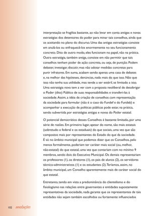 interpretação se fragiliza bastante, ao não levar em conta antigas e novas
                  estratégias dos detentores do poder para minar tais conselhos, ainda que
                  os aceitando no plano do discurso. Uma das antigas estratégias consiste
                  em anulá-los ou enfraquecê-los enormemente no seu funcionamento
                  concreto. Dito de outro modo, eles funcionam no papel, não na prática.
                  Outra estratégia, também antiga, consiste em não permitir que tais
                  conselhos tenham poder de ação concreta, ou seja, de punição. Podem
                  debater, investigar, discutir, mas não adotar medidas concretas para
                  punir infratores. Em suma, acabam sendo apenas uma casa de debates
                  e, na melhor das hipóteses, denúncias, nada mais do que isso. Não que
                  isso não tenha sua utilidade, mas tende a ser estéril, se limitado a isso.
                  Uma estratégia nova tem a ver com a proposta neoliberal de desobrigar
                  o Poder (dito) Público de suas responsabilidades e transferi-las à
                  sociedade. Assim, a idéia de criação de conselhos com representação
                  da sociedade para formular (não é o caso do Fundef e do Fundeb) e
                  acompanhar a execução de políticas públicas pode estar, na prática,
                  sendo subvertida por estratégias antigas e novas do Poder estatal.

                  O potencial democrático desses Conselhos é bastante limitado, por uma
                  série de razões. Em primeiro lugar, apesar do nome, são mais estatais
                  (sobretudo o federal e os estaduais) do que sociais, uma vez que são
                  compostos mais por representantes do Estado do que da sociedade.
                  É só no âmbito municipal que podemos dizer que os Conselhos, pelo
                  menos formalmente, poderiam ter caráter mais social (ou, melhor,
                  não-estatal) do que estatal, uma vez que contariam com no mínimo 9
                  membros, sendo dois do Executivo Municipal. Os demais representariam
                  os professores (1), os diretores (1), os pais de alunos (2), os servidores
                  técnico-administrativos (1) e os estudantes (2). Teríamos, assim, no
                  âmbito municipal, um Conselho aparentemente mais de caráter social do
                  que estatal.

                  Entretanto, tendo em vista a predominância do clientelismo e do
                  fisiologismo nas relações entre governantes e entidades supostamente
                  representativas da sociedade, nada garante que os representantes de tais
                  entidades não sejam também escolhidos ou fortemente influenciados


102   anotações
 