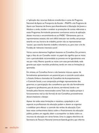 a “aplicação dos recursos federais transferidos à conta do Programa
                  Nacional de Apoio ao Transporte do Escolar - PNATE e do Programa de
                  Apoio aos Sistemas de Ensino para Atendimento à Educação de Jovens e
                  Adultos e, ainda, receber e analisar as prestações de contas referentes a
                  esses Programas, formulando pareceres conclusivos acerca da aplicação
                  desses recursos e encaminhando-os ao FNDE.” Obviamente, para os
                  representantes estatais, não será difícil executar tais tarefas, até porque
                  estarão em seu horário de trabalho, porém não os representantes
                  ‘sociais’, que estarão fazendo trabalho voluntário, ou, para citar a lei do
                  Fundeb, de ‘relevante interesse social’.

                  Vários outros elementos fragilizam bastante os Conselhos. Em primeiro
                  lugar, o fato de um Conselho existir no papel não significa que se reúna
                  com a periodicidade recomendada ou prevista em lei (geralmente uma
                  vez por mês). Mesmo quando se reúne com essa periodicidade, nada
                  garante que sejam reuniões produtivas, tendo em vista as limitações já
                  apontadas.

                  Em síntese, os Conselhos foram e são bastante inócuos, apesar de
                  formalmente apresentarem um potencial para o controle social sobre
                  o Estado. Embora chamados de Conselhos de Acompanhamento
                  e Controle Social, a sua composição privilegia representantes dos
                  governos, e a participação dos conselheiros que não são formalmente
                  do governo (professores, pais de alunos, servidores) tende a ser
                  limitada pelos fatores mencionados acima. Tudo isso explica porque o
                  funcionamento real (e não formal) de tais Conselhos provavelmente
                  deixará bastante a desejar.

                  Apesar de todas estas limitações e ressalvas, a população e, em
                  especial, os profissionais da educação podem e devem se organizar
                  e mobilizar para efetuar o controle das verbas da educação. Com
                  base nesse conhecimento básico sobre o financiamento da educação
                  pública, podem, em seguida, obter e acompanhar os dados sobre os
                  recursos da educação em várias fontes. Uma é a página eletrônica da
                  Secretaria do Tesouro Nacional (www.stn.fazenda.gov.br), que informa


104   anotações
 