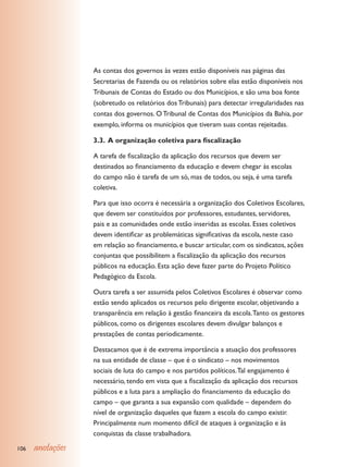 As contas dos governos às vezes estão disponíveis nas páginas das
                  Secretarias de Fazenda ou os relatórios sobre elas estão disponíveis nos
                  Tribunais de Contas do Estado ou dos Municípios, e são uma boa fonte
                  (sobretudo os relatórios dos Tribunais) para detectar irregularidades nas
                  contas dos governos. O Tribunal de Contas dos Municípios da Bahia, por
                  exemplo, informa os municípios que tiveram suas contas rejeitadas.

                  3.3. A organização coletiva para fiscalização

                  A tarefa de fiscalização da aplicação dos recursos que devem ser
                  destinados ao financiamento da educação e devem chegar às escolas
                  do campo não é tarefa de um só, mas de todos, ou seja, é uma tarefa
                  coletiva.

                  Para que isso ocorra é necessária a organização dos Coletivos Escolares,
                  que devem ser constituídos por professores, estudantes, servidores,
                  pais e as comunidades onde estão inseridas as escolas. Esses coletivos
                  devem identificar as problemáticas significativas da escola, neste caso
                  em relação ao financiamento, e buscar articular, com os sindicatos, ações
                  conjuntas que possibilitem a fiscalização da aplicação dos recursos
                  públicos na educação. Esta ação deve fazer parte do Projeto Político
                  Pedagógico da Escola.

                  Outra tarefa a ser assumida pelos Coletivos Escolares é observar como
                  estão sendo aplicados os recursos pelo dirigente escolar, objetivando a
                  transparência em relação à gestão financeira da escola. Tanto os gestores
                  públicos, como os dirigentes escolares devem divulgar balanços e
                  prestações de contas periodicamente.

                  Destacamos que é de extrema importância a atuação dos professores
                  na sua entidade de classe – que é o sindicato – nos movimentos
                  sociais de luta do campo e nos partidos políticos. Tal engajamento é
                  necessário, tendo em vista que a fiscalização da aplicação dos recursos
                  públicos e a luta para a ampliação do financiamento da educação do
                  campo – que garanta a sua expansão com qualidade – dependem do
                  nível de organização daqueles que fazem a escola do campo existir.
                  Principalmente num momento difícil de ataques à organização e às
                  conquistas da classe trabalhadora.

106   anotações
 