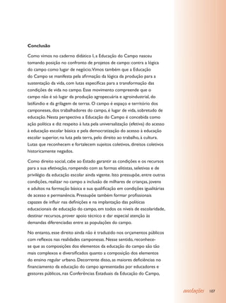 Conclusão

Como vimos no caderno didático I, a Educação do Campo nasceu
tomando posição no confronto de projetos de campo: contra a lógica
do campo como lugar de negócio.Vimos também que a Educação
do Campo se manifesta pela afirmação da lógica da produção para a
sustentação da vida, com lutas específicas para a transformação das
condições de vida no campo. Esse movimento compreende que o
campo não é só lugar da produção agropecuária e agroindustrial, do
latifúndio e da grilagem de terras. O campo é espaço e território dos
camponeses, dos trabalhadores do campo, é lugar de vida, sobretudo de
educação. Nesta perspectiva a Educação do Campo é concebida como
ação política e diz respeito à luta pela universalização (efetiva) do acesso
à educação escolar básica e pela democratização do acesso à educação
escolar superior, na luta pela terra, pelo direito ao trabalho, à cultura.
Lutas que reconhecem e fortalecem sujeitos coletivos, direitos coletivos
historicamente negados.

Como direito social, cabe ao Estado garantir as condições e os recursos
para a sua efetivação, rompendo com as formas elitistas, seletivas e de
privilégio da educação escolar ainda vigente. Isto pressupõe, entre outras
condições, realizar no campo a inclusão de milhares de crianças, jovens
e adultos na formação básica e sua qualificação em condições igualitárias
de acesso e permanência. Pressupõe também formar profissionais
capazes de influir nas definições e na implantação das políticas
educacionais de educação do campo, em todos os níveis de escolaridade,
destinar recursos, prover apoio técnico e dar especial atenção às
demandas diferenciadas entre as populações do campo.

No entanto, esse direito ainda não é traduzido nos orçamentos públicos
com reflexos nas realidades camponesas. Nesse sentido, reconhece-
se que as composições dos elementos da educação do campo são tão
mais complexos e diversificados quanto a composição dos elementos
do ensino regular urbano. Decorrente disso, as maiores deficiências no
financiamento da educação do campo apresentadas por educadores e
gestores públicos, nas Conferências Estaduais da Educação do Campo,


                                                                               anotações   107
 