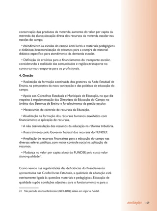 conservação dos produtos da merenda; aumento do valor per capita da
merenda do aluno; alocação direta dos recursos da merenda escolar nas
escolas do campo.
	 • Atendimento às escolas do campo com livros e materiais pedagógicos
e didáticos; descentralização de recursos para a compra de material
didático específico para atendimento da demanda escolar.
	 • Definição de critérios para o financiamento do transporte escolar,
considerando a realidade das comunidades e regiões; transporte no
contra-turno; transporte para os profissionais.

4. Gestão
	 • Realização da formação continuada dos gestores da Rede Estadual de
Ensino, na perspectiva da nova concepção e das políticas de educação do
campo.
	 • Apoio aos Conselhos Estaduais e Municipais de Educação, no que diz
respeito à regulamentação das Diretrizes da Educação do Campo no
âmbito dos Sistemas de Ensino e fortalecimento da gestão escolar.
	 • Mecanismos de controle de recursos da Educação.
	 • Atualização na formação dos recursos humanos envolvidos com
financiamento e aplicação de recursos.
	 • A não desvinculação dos recursos da educação na reforma tributária.
	 • Ressarcimento pelo Governo Federal dos recursos do FUNDEF.
	 • Ampliação de recursos financeiros para a educação do campo nas
diversas esferas públicas, com maior controle social na aplicação de
recursos.
	 • Mudança no valor per capita aluno do FUNDEF, pelo custo valor
aluno-qualidade21.


Como vemos nas regularidades das deficiências do financiamento
apresentadas nas Conferências Estaduais, a qualidade da educação está
estritamente ligada às questões materiais e pedagógicas. Educação de
qualidade supõe condições objetivas para o funcionamento e para a

21	 No período das Conferências (2004-2005) estava em vigor o Fundef.



                                                                          anotações   109
 