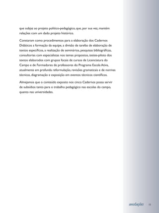 que subjaz ao projeto político-pedagógico, que, por sua vez, mantém
relações com um dado projeto histórico.

Constaram como procedimentos para a elaboração dos Cadernos
Didáticos a formação da equipe, a divisão de tarefas de elaboração de
textos específicos, a realização de seminários, pesquisas bibliográficas,
consultorias com especialistas nos temas propostos, testes-piloto dos
textos elaborados com grupos focais de cursos de Licenciatura do
Campo e de Formadores de professores do Programa Escola Ativa,
atualmente em profunda reformulação, revisões gramaticais e de normas
técnicas, diagramação e exposição em eventos técnicos científicos.

Almejamos que o conteúdo exposto nos cinco Cadernos possa servir
de subsídios tanto para o trabalho pedagógico nas escolas do campo,
quanto nas universidades.




                                                                            anotações   11
 