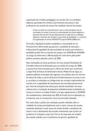 organização do trabalho pedagógico nas escolas. Sem as condições
                  objetivas apontadas fica inviável a permanência dos alunos e dos
                  professores nas escolas do campo. Na realidade nacional do campo:

                          O que se observa concretamente é que a classe burguesa não se
                          contrapõe ao acesso à escola. A universalização do acesso legitima a
                          aparente democracia. O que efetivamente se nega são as condições
                          objetivas, materiais, que facultem uma escola de qualidade e o controle
                          da organização da escola (FRIGOTTO, apud GAMA, 2008.p.61).

                  Contudo, a legislação brasileira estabelece a necessidade de um
                  financiamento diferenciado que garanta a qualidade da educação –
                  indissociável da igualdade de oportunidades de acesso, permanência e
                  qualidade escolar. Para as escolas do campo, a Lei 9424/96 do FUNDEF,
                  no artigo 2o, determina a diferenciação do custo-aluno pelo poder
                  público, somente aplicada a partir de 2005.

                  Nas orientações do texto preliminar da mais recente Resolução do
                  Conselho Nacional de Educação para as escolas do campo de 2008,
                  o parecerista chama atenção para a oferta das séries que constituem
                  a etapa final do Ensino Fundamental e Ensino Médio.Via de regra, os
                  poderes públicos municipais não seguiram uma política séria em termos
                  de oferta de todas as séries do Ensino Fundamental para as áreas rurais,
                  e, na prática, as situações se configuraram em arranjos improvisados de
                  acordo com a capacidade de atendimento do município, basicamente
                  por meio de transporte de alunos para escolas localizadas nas áreas
                  urbanas e/ou a nucleação de pequenos estabelecimentos localizados no
                  campo ou mesmo na cidade. Embora a lei que regulamentou o FUNDEF
                  não estabelecesse a destinação dos 40% do Fundo de livre aplicação no
                  transporte, esta se caracterizou como sua principal utilização.

                  Por outro lado, a política de nucleação, quando realizada, altera a
                  realidade do campo, principalmente com o maior número de escolas
                  nucleadas, distantes, muitas vezes, do núcleo familiar e produtivo do
                  aluno, e com o fechamento das escolas unidocentes, que só têm um
                  professor. A nucleação surge como forma de superação do modelo
                  das escolas isoladas, com a justificativa de garantir igualdade de



110   anotações
 