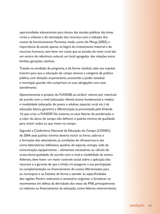 oportunidades educacionais para alunos das escolas públicas das áreas
rurais e urbanas e de otimização dos recursos com a redução dos
custos de funcionamento. Portanto, mede, como diz Morgi (2003), a
importância da escola apenas na lógica do investimento material e de
recursos humanos, sem levar em conta que as escolas do meio rural são
um centro de referência cultural, um local agregador das relações entre
famílias, gerações, vizinhos.

Tratada na condição de programa, e de forma residual, cabe aos sujeitos
lutarem para que a educação do campo alcance a categoria de política
pública, com dotação orçamentária, acionando o poder estadual
e municipal, quando não cumprirem as suas obrigações com esse
atendimento.

Aparentemente o projeto do FUNDEB, ao atribuir valores por matrícula
de acordo com o nível (educação infantil, ensino fundamental e médio)
e modalidade (educação de jovens e adultos, especial, rural, etc.) da
educação básica, garantirá a diferenciação já preconizada pela Emenda
14, que criou o FUNDEF. No entanto, os seus fatores de ponderação e
o valor do aluno do campo não definem o padrão mínimo de qualidade
para incluir todos os que vivem no campo.

Segundo a Conferência Nacional de Educação do Campo (CONEC)
de 2004, esse padrão mínimo deveria incluir os livros, salários e
a formação dos educadores, as condições de infraestrutura, tais
como laboratórios, biblioteca, quadras de esporte, energia, rede de
comunicação, equipamentos – elementos necessários ao cálculo do
custo-aluno-qualidade, de acordo com o nível e modalidade de ensino.
Ademais, deve haver um maior controle social sobre a aplicação dos
recursos e a garantia de que a União irá assegurar a sua participação
na complementação no financiamento de custos diferenciados para
os municípios e os Estados de forma a atender às especificidades
das regiões. Porém, realmente é necessário organizar e fortalecer os
movimentos em defesa da derrubada dos vetos do PNE, principalmente
os relativos ao financiamento da educação, como falamos anteriormente.




                                                                          anotações   111
 