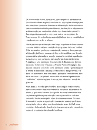 Os movimentos de luta, por sua vez, como expressão de resistência,
                  tornando manifestas as particularidades das populações do campo, em
                  seus diferentes contextos, defendem a diferenciação do financiamento
                  pelo custo-aluno-qualidade para diferentes localizações, e não somente
                  a diferenciação por modalidade, nível e tipo de estabelecimento25.
                  Esse dispositivo demanda o esforço de indicar nas condições de
                  financiamento do ensino básico a possibilidade de alterar a qualidade da
                  relação entre o rural e o urbano.

                  Não é possível que a Educação do Campo na política de financiamento
                  continue sendo tratada na condição de programa e de forma residual.
                  Cabe aos sujeitos que fazem esta educação acontecer lutar para que
                  a Educação do Campo torne-se, de fato, política pública, com dotação
                  orçamentária, acionando-se o poder estadual e municipal, quando não
                  cumprirem as suas obrigações com as ofertas desse atendimento.
                  A opção por uma política de financiamento da Educação do Campo
                  deve estar fortemente vinculada ao Projeto Político-Pedagógico das
                  escolas, e deve se consolidar como política de Estado – para assegurar
                  o direito da sociedade à educação, independente dos governos, pois
                  estes são transitórios. Por essa razão a política de financiamento deve
                  estar vinculada a um projeto histórico de sociedade superador dos
                  “latifúndios”, inclusive aqueles da educação, e não ficar à mercê dos
                  governos.

                  Além disso, as medidas para melhoria da educação, evidentemente,
                  demandam aumento nos investimentos e no custeio dos sistemas de
                  ensino, o que, diante da crise do capital e dos constantes cortes nos
                  orçamentos públicos para educação e serviços sociais, é cada vez
                  mais difícil de efetivar-se pelas mãos da classe dominante. Portanto,
                  é necessário ampliar a organização coletiva dos sujeitos que fazem a
                  educação, fortalecer a luta pela derrubada dos vetos do PNE, pelas
                  condições de fiscalização da aplicação dos recursos e pelo controle do
                  poder da organização da educação brasileira.




112   anotações
 